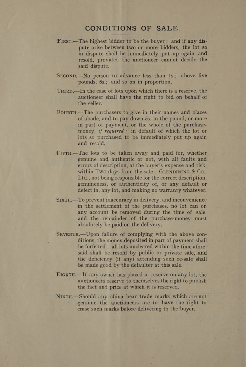 CONDITIONS OF SALE. First.—The highest bidder to be the buyer ; and if any dis- pute arise between two or more bidders, the lot so in dispute shall be immediately put up again and resold, provided the auctioneer cannot decide the said dispute. | SECOND.—No person to advance less than ls.; above five pounds, 5s.; and so on in proportion. THIRD.—In the case of lots upon which there is a reserve, the auctioneer shall have the right to bid on behalf of the seller. FourTH.—The purchasers to give in their names and places of abode, and to pay down 5s. in the pound, or more in part of payment, or the whole of the purchase- money, if required ; in default of which the lot or lots so purchased to be immediately put up again and resold. I'tfTH.—The lots to be taken away and paid for, whether genuine and authentic or not, with all faults and errors of description, at the buyer’s expense and risk, within Two days from the sale; GLENDINING &amp; Co., Ltd., not being responsible for the correct description, genuineness, or authenticity of, or any default or defect in, any lot, and making no warranty whatever. ‘S1xTH.—To prevent inaccuracy in delivery, and inconvenience in the settlement of the purchases, no lot can on any account be removed during the time of sale and the remainder of the purchase-money must absolutely be paid on the delivery. ‘SEVENTH.—Upon failure of complying with the above con- ditions, the money deposited in part of payment shall be forfeited ; all lots uncleared within the time afore- said shall be resold by public or private sale, and the deficiency (if any) attending such re-sale shall be made good by the defaulter at this sale. E1GHTH.—I{ any owner has placed a reserve on any lot, the auctioneers reserve to themselves the right to publish the fact and price at which it is reserved. Nintu.—Should any china bear trade marks which are not genuine the auctioneers are to have the right to erase such marks before delivering to the buyer.