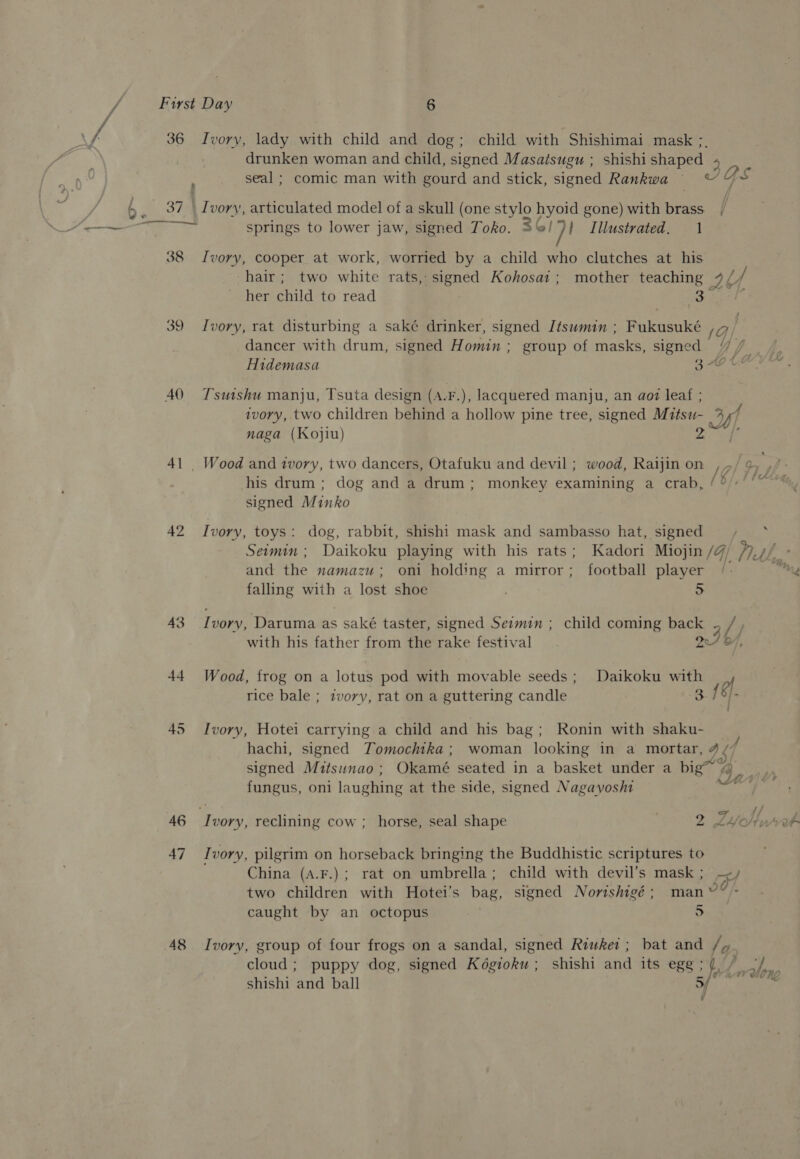 f 36 Ivory, lady with child and dog; child with Shishimai mask ; drunken woman and child, signed Masatsugu ; shishi shaped. seal ; comic man with gourd and stick, signed Rankwa = ~ QS b / 6, 37 \ Ivory, articulated model of a skull (one stylo hyoid gone) with brass / ——— springs to lower jaw, signed Toko. 3G) }! Illustrated. 1 38 Ivory, cooper at work, worried by a child who clutches at his hair; two white rats,: signed Kohosat; mother teaching aU her child to read 3 39 Ivory, rat disturbing a saké drinker, signed Itsuman ; Pakusuike ia) dancer with drum, signed Homin ; group of masks, signed /7 / | Hidemasa 3 Hott AO Tsutshu manju, Tsuta design (A.F.), lacquered manju, an aoaz leaf ; ivory, two children behind a hollow pine tree, signed Mitsu- 24 naga (Kojiu) 41 _ Wood and tvory, two dancers, Otafuku and devil ; wood, Raijin on /4 his drum; dog and a drum; monkey examining a crab, /°» signed Minko 42 Ivory, toys: dog, rabbit, shishi mask and sambasso hat, signed bee Seomim ; Daikoku playing with his rats; Kadori Miojin /@ ral and the namazu; oni holding a mirror; football player falling with a lost shoe 5 rd 43 Ivory, Daruma as saké taster, signed Semin ; child coming back 5 /, with his father from the rake festival _ . 24 87, 44. Wood, frog on a lotus pod with movable seeds; Daikoku with rice bale ; ztvory, rat on a guttering candle 3. 45 Ivory, Hotei carrying a child and his bag; Ronin with shaku- hachi, signed Tomochtka; woman looking in a mortar, 4 ¢ signed Muitsunao; Okamé seated in a basket under a big™ By fungus, oni laughing at the side, signed Nagayosht ~ % ee Sy, 46 Ivory, reclining cow ; horse, seal shape 2 LY Outer 47 Ivory, pilgrim on horseback bringing the Buddhistic scriptures to China (A.F.); rat on umbrella; child with devil’s mask; -&lt;/ two children with Hotei’s bag, signed Nortshigé ; man °9/. caught by an octopus | 5 48 Ivory, group of four frogs on a sandal, signed Riwkei ; bat and / q. cloud; puppy dog, signed Kégioku ; shishi and its ege ; shishi and ball f° wileng