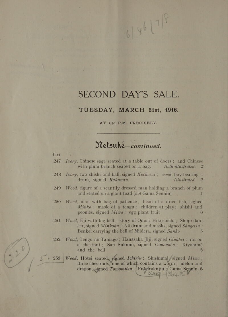TUESDAY, MARCH 21st, 1916. AT 1.30 P.M. PRECISELY. Wetsuke—con tinued. Ivory, Chinese sage seated at a table out of doors; and Chinese with plum branch seated on a bag. Both illustrated. 2 Ivory, two shishi and ball, signed Kochosat ; wood, boy beating a drum, signed Rakumin. [llustrated. ie) Wood, figure of a scantily dressed man holding a branch of plum and seated on a giant toad (not Gama Sennin) I Wood, man with bag of patience; head of a dried fish, signed Minko; mask of a tengu; children at play; shishi and peonies, signed Miwa; egg plant fruit 6 Wood, Eji with big bell ; story of Omori Hikoshichi ; Shojo dan- cer, signed Minkoku : No drum and masks, signed Shugetsu ; Benkei carrying the bell of Miidera, signed Sanko 5 Wood, Tengu no Tamago ; Hanasaka Jiji, signed Grokket ; rat on a chestnut; San Sukumi, signed Tomonobu ; Kiyohimé and the bell > Wood, Hotei seated, signed Ichiriw ; Shishimaiy signed Miwa ; three chestnuts,‘one of which contains a worm ; melon and