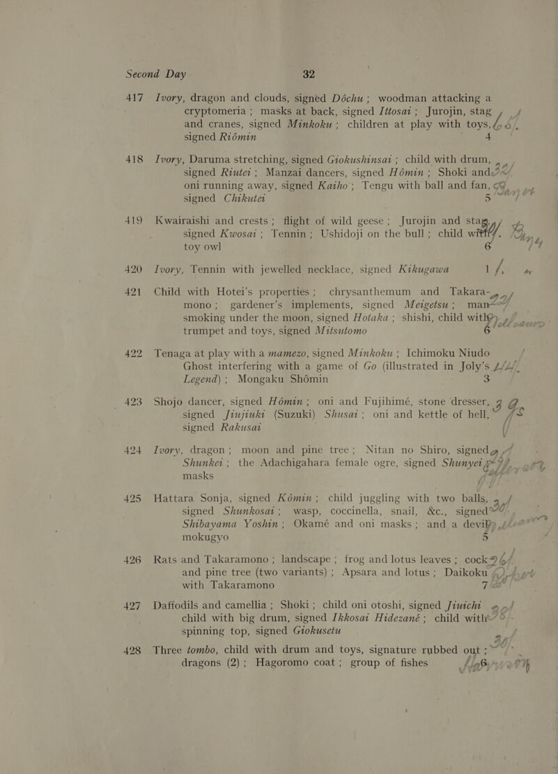 417 418 419 422 424 427 Ivory, dragon and clouds, signed Déchu ; woodman attacking a cryptomeria ; masks at back, signed Jétosaz ; Jurojin, stag ,_ / and cranes, signed Minkoku ; children at play with ee signed Riémin 4 Ivory, Daruma stretching, signed Giokushinsat ; child with drum, signed Riute: ; Manzai dancers, signed Hémin ; Shoki ands Jef oni running away, signed Katho ; Tengu with ball and fan, Fy) signed Chikutet a A signed Kwosai ; Tennin; Ushidoji on the bull; child w Kwairaishi and crests; flight of wild geese; Jurojin and ae) , W. %,, toy owl Ivory, Tennin with jewelled necklace, signed Kikugawa Dt fees Child with Hotei’s properties; chrysanthemum and Takara- mono; gardener’s implements, signed Mevgetsu ; ae EL) smoking under the moon, signed Hotaka ; shishi, child wi oll ee trumpet and toys, signed Mitsutomo hh Tenaga at play with a mamezo, signed Minkoku ; Ichimoku Niudo Ghost interfering with a game of Go (illustrated in Joly’s L/4// Legend) ; Mongaku Bresin ss Shojo dancer, signed Hémin; oni and Fujihime, stone dresser, +3 as signed Jiujiukt (Suzuki) Shusat; oni and kettle of hell, signed Rakusat (} . . . . i Ivory, dragon; moon and pine tree; Nitan no Shiro, signedg * : 4 ' ‘ iz, Shunket ; the Adachigahara female ogre, signed Shunyet *¥/ . ey} = Cossiay kh” &amp; masks p&gt; Oy} fs Hattara Sonja, signed Kémin; child juggling with two balls, . / signed Shunkosat; wasp, coccinella, snail, &amp;c., signed*%. Shibayama Yoshin ; Okamé and oni masks; and a devib),// mokugyo 5 Rats and Takaramono ; landscape ; frog and lotus leaves ; cock 96/ and pine tree (two variants) ; Apsara and lotus ; Daikoku | t) Ar et 4 with Takaramono 71 Daffodils and camellia ; Shoki; child oni otoshi, signed Jiutchi api - child with big drum, signed Ikkosai Hidezané; child with\ © spinning top, signed Grokusetu 4 Three ¢tombo, child with drum and toys, signature rubbed out ; , dragons (2); Hagoromo coat; group of fishes Lt arn oh