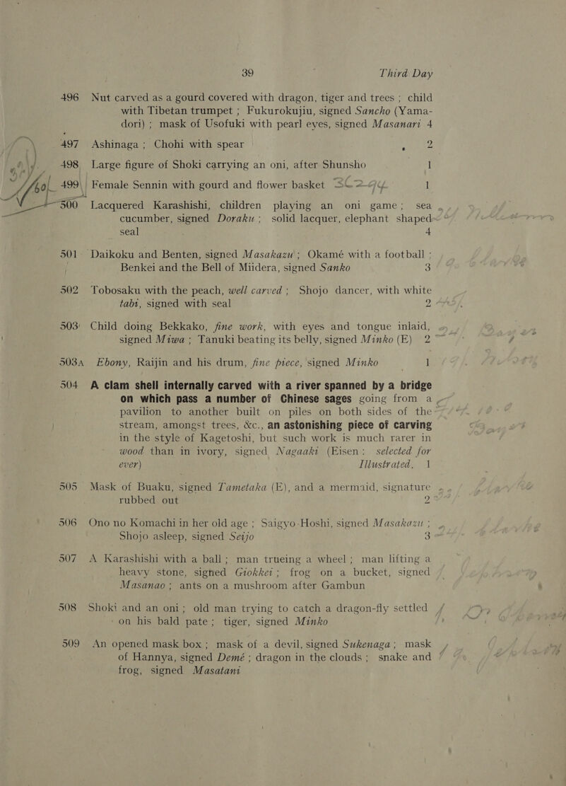 L | iy J d j ¥) s 39 Third Day 496 Nut carved as a gourd covered with dragon, tiger and trees ; child with Tibetan trumpet ; Fukurokujiu, signed Sancho (Yama- dori) ; mask of Usofuki with pearl eyes, signed Masanari 4 498 Large figure of Shoki carrying an oni, after Shunsho I 499, Female Sennin with gourd and flower basket SG2-/y I seal ; 4 501. Daikoku and Benten, signed Masakazu ; Okamé with a football : Benkei and the Bell of Midera, signed Sanko 3 502 Yobosaku with the peach, well carved ; Shojo dancer, with white tabt, signed with seal 2 503° Child doing Bekkako, fine work, with eyes and tongue inlaid, ~ signed Miwa ; Tanuki beating its belly, signed Minko (E) 2 © 503A Ebony, Raijin and his drum, fine piece, signed Minko | ] 504 A clam shell internally carved with a river spanned by a bridge on which pass a number of Chinese sages going from a _ pavilion to another built on piles on both sides of the stream, amongst trees, &amp;c., an astonishing piece of carving in the style of Kagetoshi, but such work is much rarer in wood than in ivory, signed Nagaakt (Eisen: selected for ever) Illustrated, 1 505 Mask of Buaku, signed Tametaka (E), and a mermaid, signature rubbed out 2 906 Ono no Komachi in her old age ; Saigyo-Hoshi, signed Masakazit | Shojo asleep, signed Sezjo 3 507 A Karashishi with a ball; man trueing a wheel; man lifting a heavy stone, signed Giokket; frog on a bucket, signed Masanao; ants on a mushroom after Gambun 508 Shoki and an oni; old man trying to catch a dragon-fly settled on his bald pate; tiger, signed Minko 909 An opened mask box ; mask of a devil, signed Sukenaga; mask of Hannya, signed Demé ; dragon in the clouds; snake and / frog, signed Masatani