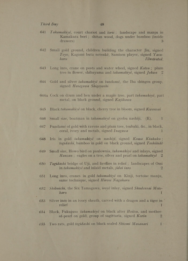 642 643 644 644A 650 651 Kamakura bori; shitan wood, dogs under bamboo (inside drawers) 3 Small gold ground, children building the character Jiu, signed Toyo, Kagami buta netsuké, Samisen player, signed Yasu- haru Illustrated. Long inro, crane on posts and water wheel, signed Kotsu ; plum tree in flower, shibayama and takamakiyé, signed Jokwa 2 Gold and silver takamakiyé on fundamé, the Iba shingen group, signed Hasegawa Shigeyoshi Cock on drum and hen under a maple tree, part takamakiyé, part metal, on black ground, signed Kajthkawa Black takamakiyé on black, cherry tree in bloom, signed Kwansat Small size, boatman in takamakiyé on gyobu nashiji. (FE). 1 Fundamé of gold with ravens and plum tree, tsubaki, &amp;c., in black, coral, ivory and metals, signed Inagawa 1 Iris in gold takamakiyé on nashijt, signed Koma Kiuhaku ; togidasht, bamboo in gold on black ground, signed Toshthidé Small size, Howo bird on paulownia, takamakiyé and inlays, signed Hanzan ; eagles on a tree, silver and pearl on takamakiyé 2 Togidashi bridge of Uji, and fireflies in relief ; landscapes of Omi in takamakiyé and inlaid metals, j1da1 nro 2 Long inro, cranes in gold takamaktiyé on Kinji, tortoise manju, same technique, signed Hirose Nagaharu Shibuicha, the Six Tamagawa, ivové inlay, signed Shudensat Moto- haru 1 Silver inro in an ivory sheath, carved with a dragon and a tiger in relief 1 Black, Fukujuso takamakiyé on black after Hottsw, and mother- of-pearl on gold, group of sagittaria, signed Korin 2 Two rats, gold togidashi on black sealed Shiomi Masanari 1