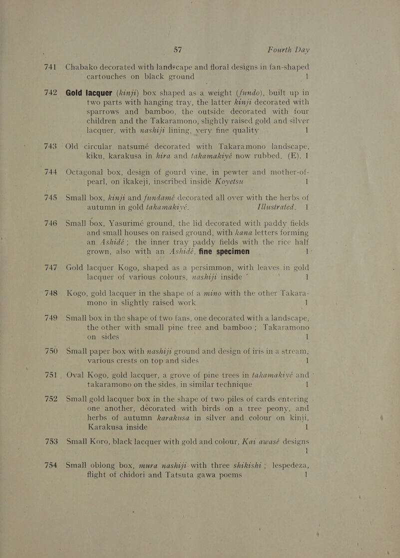 743 744 793 o7 Fourth Day Chabako decorated with landscape and floral designs in fan-shaped cartouches on black ground | Gold lacquer (7777) box shaped as a weight (fwndo), built up in two parts with hanging tray, the latter kinji decorated with sparrows and bamboo, the outside decorated with four children and the Takaramono, slightly raised gold and silver lacquer, with nashiji lining, very fine quality | Old circular natsumé decorated with Takaramono landscape, kiku, karakusa in iva and takamakivé now rubbed. (E). 1 Octagonal box, design of gourd vine, in pewter and mother-of- pearl, on ikakeji, inscribed inside Kovetsu I Small box, kinjt and fundamé decorated all over with the herbs of autumn in gold takamakive. Illustrated. | Small box, Yasurimé ground, the lid decorated with paddy fields and small houses on raised ground, with kana letters forming an Ashidé; the inner tray paddy fields with the rice half grown, also with an As/idé, fine specimen I Gold lacquer Kogo, shaped as a persimmon, with leaves in gold lacquer of various colours, nash1jt inside * | Kogo, gold lacquer in the shape of a mimo with the other Takara- mono in slightly raised work | Small box in the shape of two fans, one decorated with a landscape, the other with small pine tree and bamboo; Takaramono on sides 1 Small paper box with nashij1 ground and design of iris in a stream, various crests on top and sides | Oval Kogo, gold lacquer, a grove of pine trees in takamakive and ° takaramono on the sides, in similar technique 1 Small gold lacquer box in the shape of two piles of cards entering one another, decorated with birds on a tree peony, and herbs of autumn kavakusa in silver and colour on kinil, Karakusa inside 1 Small Koro, black lacquer with gold and colour, Kaz awasé designs 1 Small oblong box, mura nashiji. with three shikishi ; lespedeza, flight of chidori and Tatsuta gawa poems |