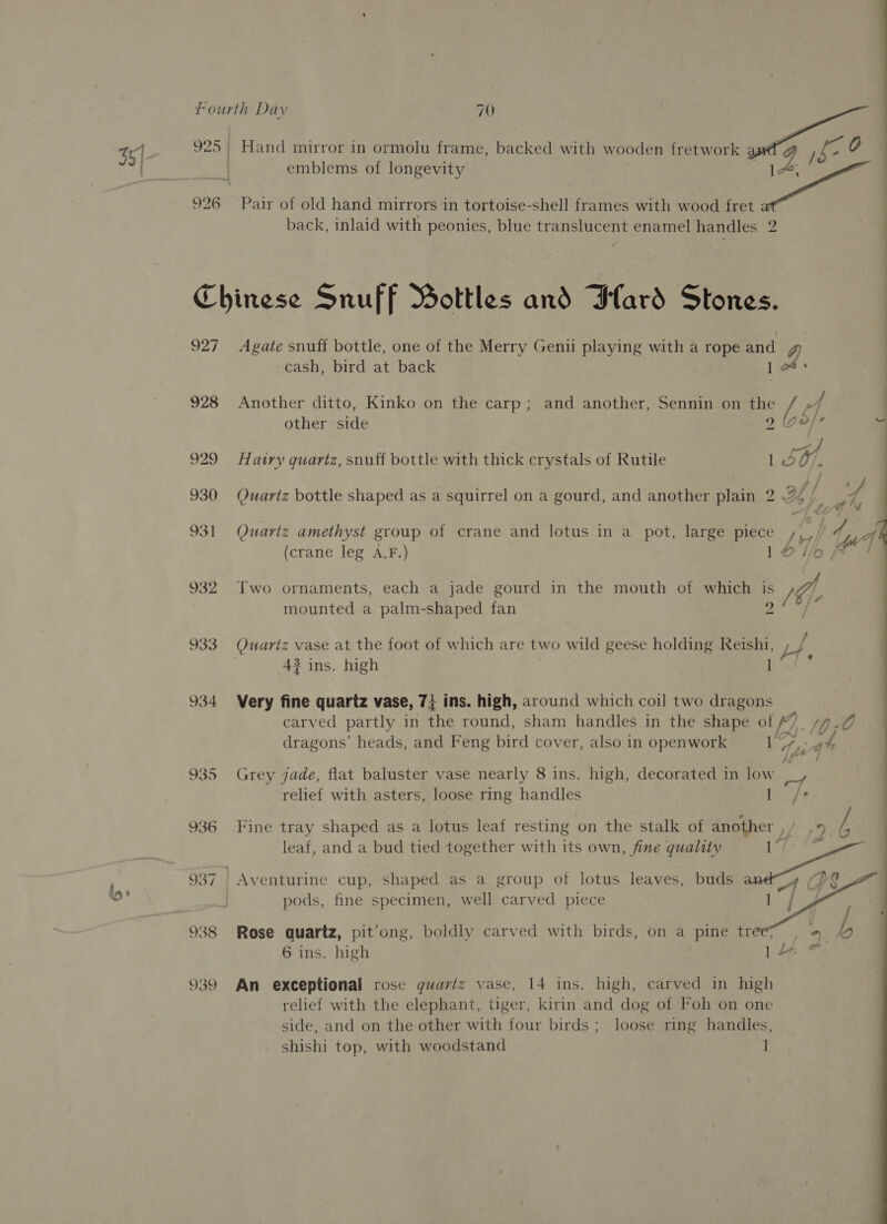 925 | Hand mirror in ormolu frame, backed with wooden fretwork ig b= 0 es, emblems of longevity | se 926 Pair of old hand mirrors in tortoise-shell frames with wood fret ; | € back, inlaid with peonies, blue translucent enamel handles 2 Chinese Snuff Bottles and lard Stones. 927 Agate snuff bottle, one of the Merry Genii playing with a rope and cash, bird at back 1 928 Another ditto, Kinko on the carp; and another, Sennin on the / other side 9 (ge/e : . . oe ae qf 929. Hairy quariz, snuff bottle with thick crystals of Rutile 1507. 930 Quartz bottle shaped as a squirrel on a gourd, and another plain 2 H f tio 931 Quartz amethyst group of crane and lotus in a pot, large piece Jv tw (crane leg A.F.) 16//o, 932 Two ornaments, each a jade gourd in the mouth of which is 4 mounted a palm-shaped fan ») / 933 Quartz vase at the foot of which are two wild geese holding Reishi, LY. 43 ins. high ] 934 Very fine quartz vase, 74 ins. high, around which coil two dragons carved partly in the round, sham handles in the shape “6b 10; 0 dragons’ heads, and Feng bird cover, also in openwork ea wah 935 Grey jade, flat baluster vase nearly 8 ins. high, decorated 1 In low @ relief with asters, loose ring handles ret 936 Fine tray shaped as a lotus leaf resting on the stalk of another ,/ ,5 / leaf, and a bud tied together with its own, fine quality ae 937 Aventurine cup, shaped as a group of lotus leaves, buds a) pods, fine specimen, well carved piece  6 ins. high 939 An exceptional rose guartz vase, 14 ins. high, carved in high relief with the elephant, tiger, kirin and dog of Foh on one side, and on the other with four birds; loose ring handles, shishi top, with woodstand | 1