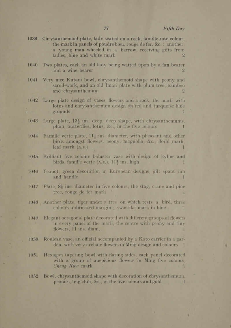 1039 1040 1041 1042 1043 1044 1045 1046 1047 1048 1049 1050 1051 1052 77 Fifth Day Chrysanthemoid plate, lady seated on a rock, famille rose colour, the markin panels of poudre bleu, rouge de fer, &amp;c. ; another, a young man wheeled in a barrow, receiving gifts from ladies, blue and white marli e Two plates, each an old lady being waited upon by a fan bearer and a wine bearer 9 Very nice Kutani bowl, chrysanthemoid shape with peony and scroll-work, and an old Imari plate with plum tree, bamboo and chrysanthemum 2 Large plate design of vases, flowers and a rock, the marli with lotus and chrysanthemum design on red and turquoise blue grounds H Large plate, 134 ins. deep, deep shape, with chrysanthemums, plum, butterflies, lotus, &amp;c., in the five colours 1 Famille verte plate, 114 ins. diameter, with pheasant and other birds amongst flowers, peony, magnolia, &amp;c., floral marli, leaf mark (A.F.) 1 Brilliant five colours baluster vase with design of kylins and birds, famille verte (A.F.), 114 ins. high 1 Teapot, green decoration in European designs, gilt spout rim and handle Plate, 84 ins. diameter in five colours, the stag, crane and pine tree, rouge de fer marli I Another plate, tiger under a tree on which rests a bird, three colours imbricated margin ; swastika mark in blue ‘| Elegant octagonal plate decorated with different groups of flowers in every panel of the marli, the centre with peony and tiny flowers, 11 ins. diam. | Rouleau vase, an official accompanied by a Koto carrier in a gar- den, with very archaic flowers in Ming design and colours 1 Hexagon tapering bowl with flaring sides, each panel decorated with a group of auspicious flowers in Ming five colours, Cheng Hwa mark 1 Bowl, chrysanthemoid shape with decoration of chrysanthemum,