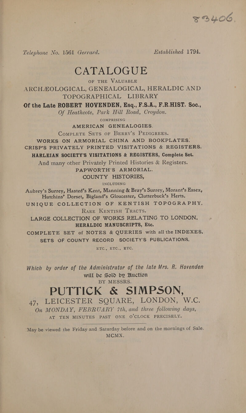 CATALOGUE . OF THE VALUABLE ARCHAOLOGICAL, GENEALOGICAL, HERALDIC AND TOPOGRAPHICAL LIBRARY Of the Late ROBERT HOVENDEN, Esq,, F.S.A., F.R.HIST. Soc., Of Heathcote, Park Hill Road, Croydon. COMPRISING AMERICAN GENEALOGIES. CompPLETE SETS OF BERRY’S PEDIGREES. WORKS ON ARMORIAL CHINA AND BOOKPLATES. CRISP’S PRIVATELY PRINTED VISITATIONS &amp; REGISTERS. HARLEIAN SOCIETY’S VISITATIONS &amp; REGISTERS, Complete Set. And many other Privately Printed Histories &amp; Registers. PAPWORTH’S ARMORIAL. COUNTY HISTORIES, INCLUDING Aubrey’s Surrey, Hasted’s Kent, Manning &amp; Bray’s Surrey, Morant’s Essex, Hutchins’ Dorset, Bigland’s Gloucester, Clutterbuck’s Herts, UNIQUE COLLECTION OF KENTISH TOPOGRAPHY. Rare KentisH TRACTS. LARGE COLLECTION OF WORKS RELATING TO LONDON, HERALDIC MANUSCRIPTS, Ete. COMPLETE SET of NOTES &amp; QUERIES with all the INDEXES. SETS OF COUNTY RECORD SOCIETY’S PUBLICATIONS. PTC uETOC ETC, Which by order of the Administrator of the late Mrs. R. Hovenden will be Sold by Auction BY MESSRS. PUTTICK &amp; SIMPSON, 47, LEICESTER SQUARE, LONDON, W.C. On MONDAY, FEBRUARY 7th, and three following days, AT TEN MINUTES PAST ONE O'CLOCK PRECISELY.  “May be viewed the Friday and Saturday before and on the mornings of Sale. MCMX.