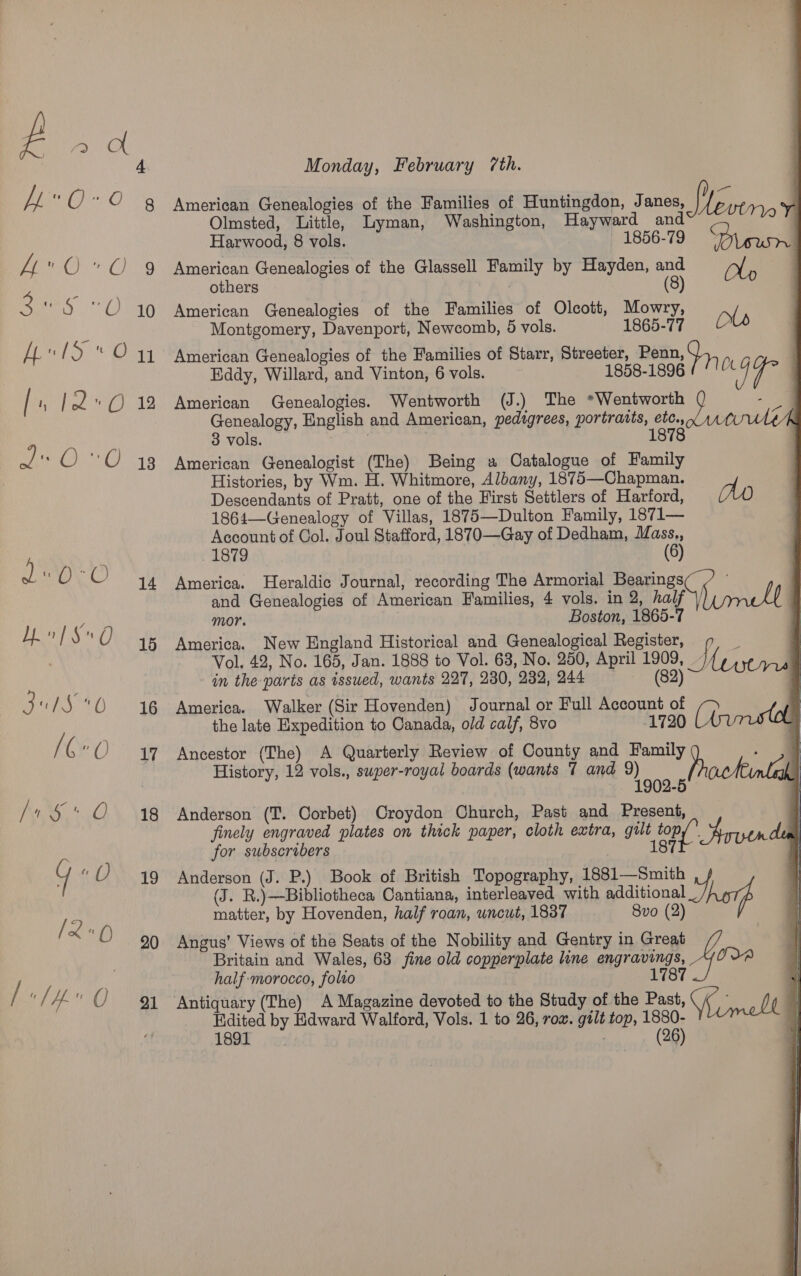 15 16 17 18 19 20 21     i Monday, February 7th. American Genealogies of the Families of Huntingdon, Janes, i WE tn, . Olmsted, Little, Lyman, Washington, Hayward and { Harwood, 8 vols. - 1856-79 American Genealogies of the Glassell Family by Hayden, and =_/j/, others (8) American Genealogies of the Families of Olcott, Mowry, ale Montgomery, Davenport, Newcomb, 5 vols. 1865-77 American Genealogies of the Families of Starr, Streeter, Penn, J, Eddy, Willard, and Vinton, 6 vols. 1858-1896 (11 American Genealogies. Wentworth (J.) The *Wentworth ( Genealogy, English and American, pedigrees, portratts, etc.,, 3 vols. . 1878 American Genealogist (The) Being a Catalogue of Family Histories, by Wm. H. Whitmore, Albany, 1875—Chapman. Descendants of Pratt, one of the First Settlers of Harford, Ao 1864—Genealogy of Villas, 1875—Dulton Family, 1871— Account of Col. Joul Stafford, 1870—Gay of Dedham, Mass., 1879 (6) America. Heraldic Journal, recording The Armorial Pe ee umell Zz and Genealogies of American Families, 4 vols. in 2, half mor. Boston, 1865-7 America. New England Historical and Genealogical Register, 9 _ : Vol. 42, No. 165, Jan. 1888 to Vol. 63, No. 250, April 1909, Ae | in the parts as issued, wants 227, 230, 232, 944 (82) | America. Walker (Sir Hovenden) Journal or Full Account of the late Expedition to Canada, old calf, 8vo -1720 A Ancestor (The) A Quarterly Review of County and Family History, 12 vols., super-royal boards (wants 7 and 9) 1902-5 Anderson (‘T. Corbet) Croydon Church, Past and Present, finely engraved plates on thick paper, cloth extra, gult ae ai. dul for subscribers 187 Anderson (J. P.) Book of British Topography, 1881—Smith 1 (J. R.)—Bibliotheca Cantiana, interleaved with additional Thor : matter, by Hovenden, half roan, uncut, 1837 8vo (2) . Angus’ Views of the Seats of the Nobility and Gentry in Great Britain and Wales, 63 fine old copperplate line engravings, _ half morocco, folio 1787 W Antiquary (The) A Magazine devoted to the Study of the Past, Smelt | Edited by Edward Walford, Vols. 1 to 26, row. gilt top, 1880- | LOR poy: (26)