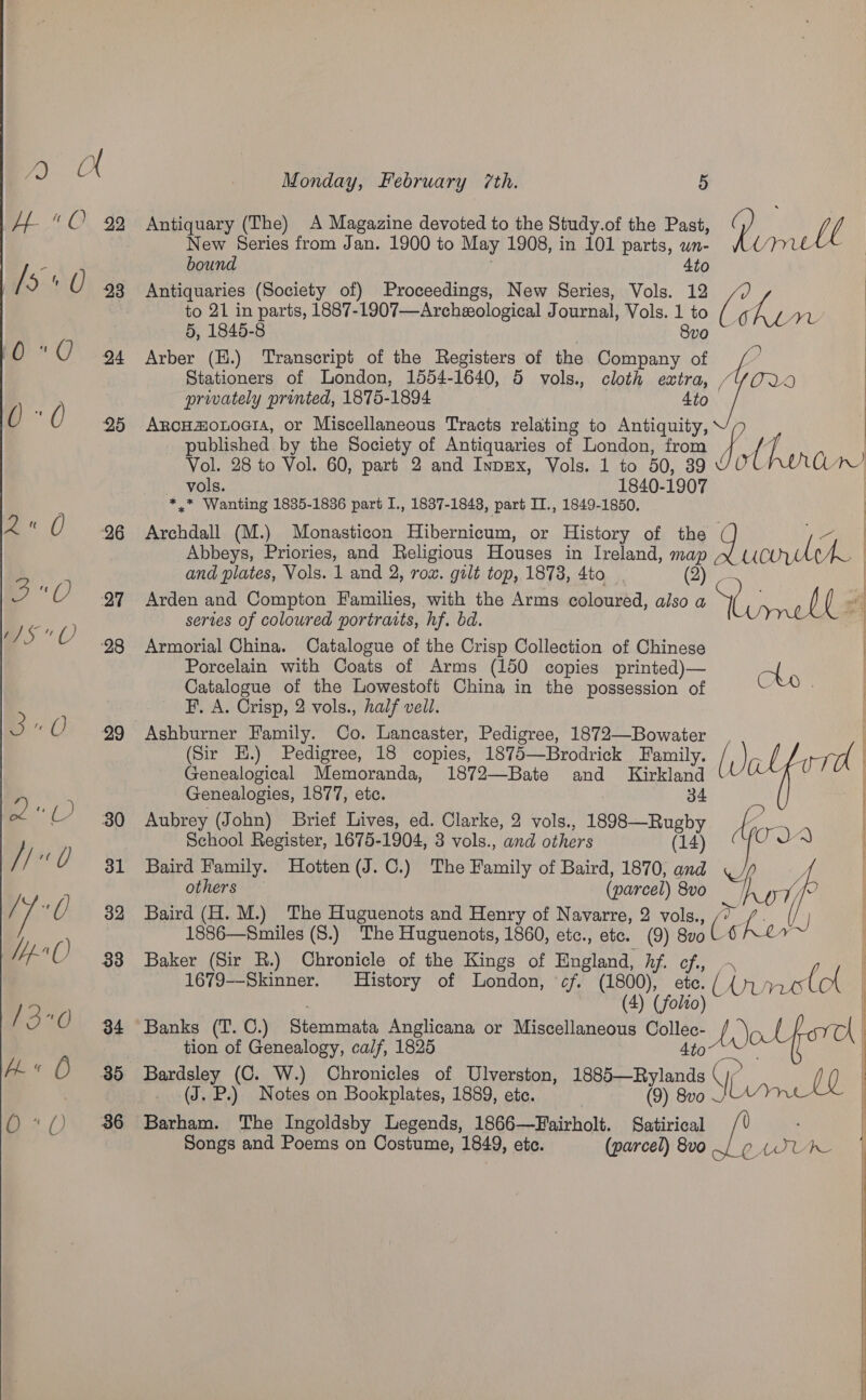  30 31 32 33 34 Monday, February 7th. 5 Antiquary (The) A Magazine devoted to the Study.of the Past, New Series from Jan. 1900 to May 1908, in 101 parts, wn- bound Ato Antiquaries (Society of) Proceedings, New Series, Vols. 12 to 21 in parts, 1887-1907—Archeological J ournal, Vols. ” 30 5, 1846-8 Arber (E.) Transcript of the Registers of the BHee . Stationers of London, 1554- 1640, 5 vols., cloth extra, privately printed, 1875-1894 4to ArcHmouoGIA, or Miscellaneous Tracts relating to Antiquity, published. by the Society of Antiquaries of London, from vols. 1840- 1907 *.* Wanting 1835-1836 part I., 1837-1843, part IT., 1849-1850. Archdall (M.) Monasticon Hibernicum, or History of the Abbeys, Priories, and Religious Houses in Ireland, me and plates, Vols. 1 and 2, rox. gilt top, 1873, 4to Arden and Compton Families, with the Arms coloured, i a sertes of coloured portraits, hf. bd. Armorial China. Catalogue of the Crisp Collection of Chinese Porcelain with Coats of Arms (150 copies printed)— Catalogue of the Lowestoft China in the possession of F. A. Crisp, 2 vols., half vell. Ashburner Family. Co. Lancaster, Pedigree, 1872—Bowater (Sir EH.) Pedigree, 18 copies, 1875—Brodrick Family. Genealogical Memoranda, 1872—Bate and Kirkland Genealogies, 1877, etc. 34 Aubrey (John) Brief Lives, ed. Clarke, 2 vols., 1898—Rugby School Register, 1675-1904, 3 vols., and others (14) Baird Family. Hotten(J.C.) The Family of Baird, 1870, and others (parcel) 8vo Baird (H. M.) The Huguenots and Henry of Navarre, 2 vols., 1886—Smiles (S.) The Huguenots, 1860, etc., etc. (9) a Baker (Sir R.) Chronicle of the Kings of England, hf. ¢ (4) (fol tion of Genealogy, calf, 1825 4to Bardsley (C. W.) Chronicles of Ulverston, 1885—Rylands -. (J. P.) Notes on Bookplates, 1889, etc. (9) 8vo0 Barham. The Ingoldsby Legends, 1866—Fairholt. Satirical Songs and Poems on Costume, 1849, ete. (parcel) 8vo  