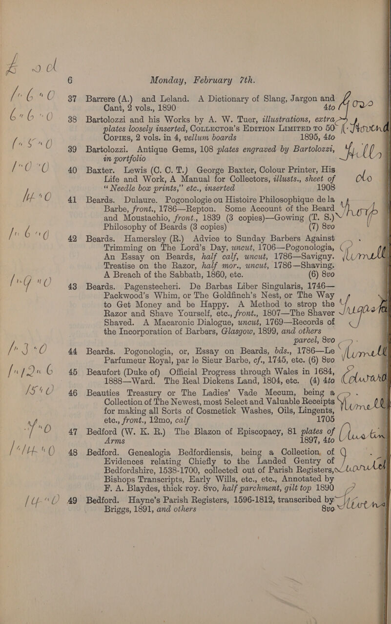 e.My 30 4 fn /Q é | 45 V5 4 O)? ae ED ty [IO 4g [U-«0) 49 Monday, February 7th.   Barrere (A.) and Leland. A Dictionary of Slang, Jargon and Cant, 2 vols., 1890 Ato ({ TWO | Bartolozzi and his Works by A. W. Tuer, illustrations, extra | plates loosely inserted, ConuECTOR’s Eprtion Limirep To 50° | Hovend Corliss, 2 vols. in 4, vellum boards 1895, 4to | Bartolozzi. Antique Gems, 108 plates engraved by Bartolozzt, oe ; ( i, | an portfolro i Baxter. Lewis (C.C.T.) George Baxter, Colour Printer, His Life and Work, A Manual for Collectors, alusts., sheet of oto Needle box prints,” etc., inserted 1908 Beards. Dulaure. Pogonologie ou Histoire Philosophique de la Barbe, front., 1786—Repton. Some Account of the Beard ite and Moustachio, front., 1839 (8 copies)—Gowing (T. 8.) \ Philosophy of Beards (3 copies) (7) 8vo . : Beards. Hamersley (R.) Advice to Sunday Barbers Against . . Trimming on The Lord’s Day, wncut, 1706—Pogonologia, ( An Essay on Beards, half calf, wncut, 1786—Savigny. / Treatise on the Razor, half mor., uncut, 1786—Shaving. A Breach of the Sabbath, 1860, etc. (6) 8vo Beards. Pagenstecheri. De Barbas Liber Singularis, 1746— Packwood’s Whim, or The Goldfinch’s Nest, or The Way to Get Money and be Happy. A Method to strop the uf Razor and Shave Yourself, etc., front., 1807—The Shaver Shaved. A Macaronic Dialogue, wnewt, 1769—Records of the Incorporation of Barbers, Glasgow, 1899, and others parcel, 8vo _— : Beards. Pogonologia, or, Essay on Beards, bds., 1786—Le / Parfumeur Royal, par le Sieur Barbe, ¢f., 1745, ete. (6) 8vo 4 Beaufort (Duke of) Official Progress through Wales in 1684, Colurol 1888—Ward. The Real Dickens Land, 1804, etc. (4) 4to Ai Beauties Treasury or The Ladies’ Vade Mecum, being a Collection of The Newest, most Select and Valuable Receipts At for making all Sorts of Cosmetick Washes, Oils, Lingents, etc., front., 12mo, calf 1705 | Bedford (W. K. RB.) The Blazon of Episcopacy, 81 plates of (hui til aghe 1897, 4to i Bedford. Genealogia Bedfordiensis, being a Collection, of Evidences relating Chiefly to the Landed Gentry of Bedfordshire, 1538-1700, collected out of Parish Registers, 4 Bishops Transcripts, Harly Wills, etc., etc., Annotated by F. A. Blaydes, thick roy. 8vo, half parchment, gilt top 1890 ff, Bedford. Hayne’s Parish Registers, 1596-1812, transcribed by re Briggs, 1891, and others 8vo. litns “  