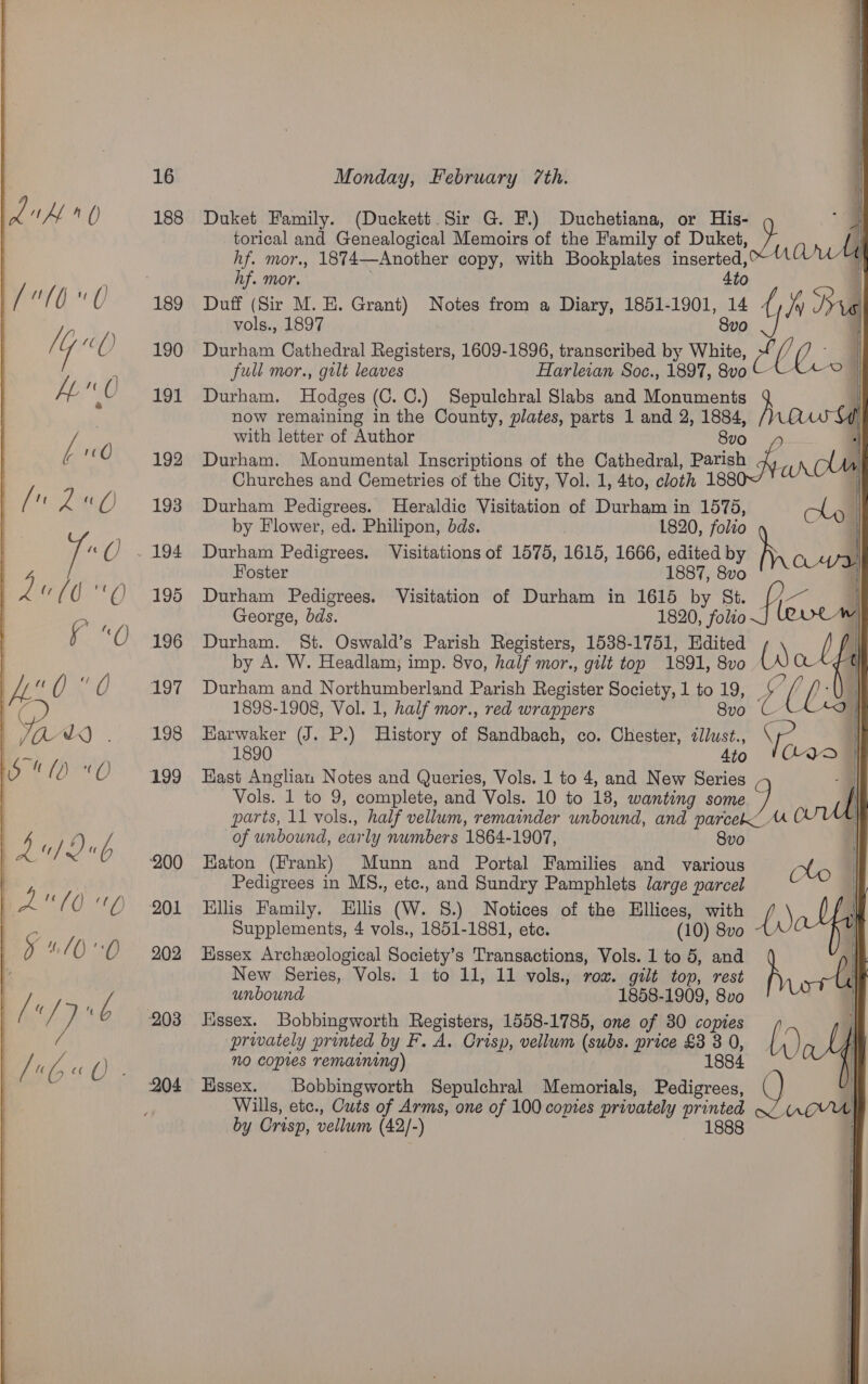  188 204    ee ae En eee torical and Genealogical Memoirs of the Family of Duket, hf. mor., 1874—Another copy, with Bookplates inserted, hf. mor. 4to Duket Family. (Duckett. Sir G. F.) Duchetiana, or His- - Thal | i Hi 1 | i Duff (Sir M. E. Grant) Notes from a Diary, 1851-1901, 14 {, Jy ca vols., 1897 8vo a i Durham Cathedral Registers, 1609-1896, transcribed by White, Me i j; | full mor., gtlt leaves Harleian Soc., 1897, 8v0 CX © |   Durham. Hodges (C. C0.) Sepulchral Slabs and Monuments .| now remaining in the County, plates, parts 1 and 2, 1884, /Nn@ fi with letter of Author 8v0 ‘ Durham. Monumental Inscriptions of the Cathedral, Barish an CUe Churches and Cemetries of the City, Vol. 1, 4to, cloth 1880~ Durham Pedigrees. Heraldic Visitation of Durham in 1575, by Flower, ed. Philipon, dds. 1820, folio Durham Pedigrees. Visitations of 1575, 1615, 1666, edited by be | Foster 1887, 8vo Durham Pedigrees. Visitation of Durham in 1615 by St. es George, bds. 1820, folio J leew Durham. St. Oswald’s Parish Registers, 1538-1751, Edited , t by A. W. Headlam, imp. 8vo, half mor., gilt top 1891, 8vo q {| Durham and Northumberland Parish Register Society, 1 to 19, ee ( t ; 1898-1908, Vol. 1, half mor., red wrappers 8vo ULA49 Earwaker (J. P.) History of Sandbach, co. Chester, dllust., Se 1890 tio 'hQO | East Anglian Notes and Queries, Vols. 1 to 4, and New Series -F Vols. 1 to 9, complete, and Vols. 10 to 13, wanting some.) oul parts, 11 vols., half vellum, remainder unbound, and parcek A of unbound, early numbers 1864-1907, 8vo Haton (Frank) Munn and Portal Families and various (lo Pedigrees in MS., ete., and Sundry Pamphlets large parcel Ellis Family. Ellis (W. 8.) Notices of the Ellices, with f i We. Supplements, 4 vols., 1851-1881, ete. (10) 8vo ) | Essex Archeological Society’s Transactions, Vols. 1 to 5, and p | New Series, Vols. 1 to 11, 11 vols., rox. gilt top, rest | unbound 1858-1909, 8vo Essex. Bobbingworth Registers, 1558-1785, one of 30 copies privately printed by F. A. Crisp, vellum (subs. price £8 3 0, [0 1884 no copies remaining) | Hssex. Bobbingworth Sepulchral Memorials, Pedigrees, Q) COT \      i / U) | Wills, etc., Cuts of Arms, one of 100 copies privately printed — UrQUU by Crisp, vellum (42/-) 1888 |     ——— ee