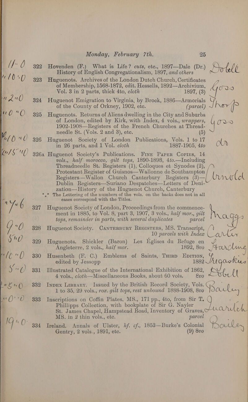 322 Hovenden (F.) What is Life? cuts, ete., 1897—Dale (Dr.) Drhbl History of English Congregationalism, 1897, and others m . 323 Huguenots. Archives of the London Dutch Church, Certificates of Membership, 1568-1872, edit. Hessells, 1892—Archivium, 4 was Vol. 3 in 2 parts, thick 4to, cloth 1897, (3) 324 Huguenot Emigration to Virginia, by Brock, 1886—Armorials ue of the County of Orkney, 1902, etc. (parcel) Kor (i of London, edited by Kirk, with Index, 4 vols., wrappers, 325 Huguenots. Returns of Aliens dwelling in the City andSuburbs ad 1902-1908—Registers of the French Churches at Thread- needle St. (Vols. 2 and 3), ete. (5) 326 Huguenot Society of London Publications, Vols. 1 to 17 ol in 26 parts, and 1 Vol. cloth 1887-1905, 4t0 OW 3264 Huguenot Society’s Publications. Wine Paper Copies, 14 vols., half morocco, gilt tops, 1890-1898, 4to. a eke Threadneedle St. Registers (1), Colloques et Synodes (2), / Protestant Register of Guisnos—Wallonne de Sa aa Registers— Wallon Church Canterbury Registers (3)— We Dublin Registers—Suriano Despatches—Letters of hea zation—History of the Huguenot Church, Canterbury * * The Lettering of the numbers of the vols. on the ale does not in all cases correspond with the Titles. 327 Huguenot Society of London, Proceedings from the commence- ment in 1885, to Vol. 8, part 3, 1907, 3 vols., half mor., galt tops, remainder in parts, with several duplicates parcel 328 Huguenot Society. Canrerpury Reaisters, MS. Transcript, /) 10 parcels with Indea a AON 329 Huguenots. Shickler (Baron) Les Eglises du Refuge en vA Angleterre, 2 vols., half mor. 1892, 8vo _, # 330 Husenbeth (fF. C.) Emblems of Saints, Tairp Lorton, a edited by Jessopp 1882 /A¢ bare 331 Illustrated Catalogue of the International Exhibition of 1862, EPxte ( 4 vols., cloth—Miscellaneous Books, about 60 vols. &amp;vo 4 ; { 332 Inpex Lisrary. Issued by the British Record Society, Vols. as 0 1 to 35, 29 vols., rox. gilt tops, rest unbound 1888-1908, 8vo Bees ey, 333 Inscriptions on Coffin Plates, MS., 171 pp., 4to, from Sir T, Phillipps Collection, with bookplate of Sir G. Nayler | yt St. James Chapel, Hampstead Road, Inventory of Graves, anelL MS. in 2 thin vols., etc. parcel ‘ 334 Ireland. Annals of Ulster, hf. cf., 1853—Burke’s Colonial Soley Gentry, 2 vols., 1891, etc. (9) 8vo 