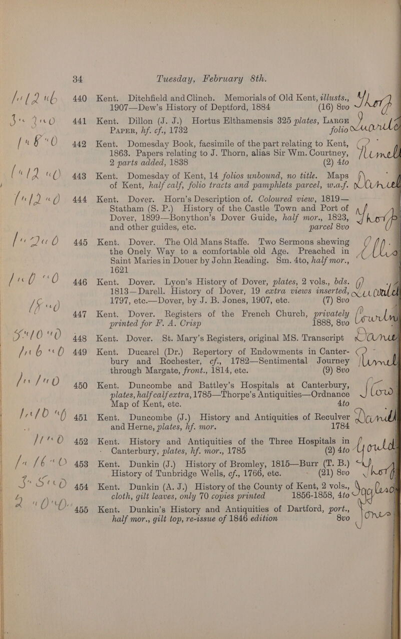 if rf [ =) tC b 440 Kent. Ditchfield andClinch. Memorials of Old Kent, allusts., us 7 1907—Dew’s History of Deptford, 1884 (16) 8vo B re UO 441 Kent. Dillon (J. J.) Hortus Elthamensis 325 plates, Lancs : Paper, hf. cf., 1732 ! folio U / ft &amp; re 442 Kent. Domesday Book, facsimile of the part relating to Kent, (,/ ~ 1863. Papers relating to J. Thorn, alias Sir Wm. Courtney, Y rf 2 parts added, 1838 (2) 4to ( ‘ ( iw uO) 443 Kent. Domesday of Kent, 14 folios unbound, no title. Maps of Kent, half calf, folio tracts and pamphlets parcel, w.a.f. XC / i / 2 «() 444 Kent. Dover. Horn’s Description of. Colowred view, 1819— 7 Statham (8. P.) History of the Castle Town and Port of 1 Dover, 1899—Bonython’s Dover Guide, half mor., 1823, st /P and other guides, etc. : parcel 8vo (] / ‘«7)« Q 445 Kent. Dover. The Old Mans Staffe. Two Sermons shewing ay the Onely Way to a comfortable old Age. Preached in Saint Maries in Douer by John Reading. Sm. 4to, half mor., in 1621 / £ 4 0 446 Kent. Dover. lLyon’s History of Dover, plates, 2 vols., bds. : 1813—Darell. History of Dover, 19 extra views inserted, x, 1 CUCU ! [5 1d) 1797, etec.—Dover, by J. B. Jones, 1907, etc. (7) 8vo : 447 Kent. Dover. Registers of the French Church, privately l | printed for I’. A. Crisp 1888, 8vo a ' , : D0 ‘O 448 Kent. Dover. St. Mary’s Registers, original MS. Transcript Loa / st b ‘(2 449 Kent. Ducarel (Dr.) Repertory of Endowments in Canter- bury and Rochester, cf. 1782—Sentimental Journey through Margate, front., 1814, ete. (9) 8vo / 0 450 Kent. Duncombe and Battley’s Hospitals at Canterbury, plates, half calf extra, 1785—Thorpe’s Antiquities—Ordnance   | | Map of Kent, etc. 4to | fet {0 aD 451 Kent. Duncombe (J.) History and Antiquities of Reculver ) | and Herne, plates, hf. mor. 1784 | /'O 45% Kent. History and Antiquities of the Three Hospitals in - Canterbury, plates, hf. mor., 1785 (2) 4to “U0 iy ih 6«O 4538 Kent. Dunkin (J.) History of Bromley, 1815—Burr (T. B.) iy History of Tunbridge Wells, cf., 1766, etc. » (21) 870 = hOTA ss 10 Th) 454 Kent. Dunkin (A. J.) History of the County of Kent, 2 vols., a Por | J 0 We cloth, gilt leaves, only 70 copies printed 1856-1858, 4to0 + | a dO itl F U 455 Kent. Dunkin’s History and Antiquities of Dartford, port., half mor., gilt top, re-issue of 1846 edition Bo |OM@         