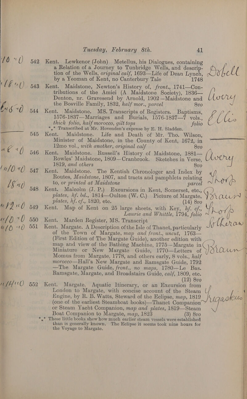 ut /H 0 043 544 545 046 Cr 47 548 549 500 dol Kent. Lewkenor (John) Metellus, his Dialogues, containing a Relation of a Journey to Tunbridge Wells, and descrip- tion of the Wells, original calf, 1693—Life of Dean Lynch, by a Yeoman of Kent, no Canterbury Tale 1748 Kent. Maidstone, Newton’s History of, front., 1741—Con- tributions of the Amici (A Maidstone Society), 1836— Denton, nr. Gravesend by Arnold, 1902—Maidstone and the Bosville Family, 1832, half mor., parcel 8vo Kent. Maidstone. MS. Transcripts of Registers. Baptisms, 1576-1837—Marriages and Burials, 1576-1837—7 vols., thick folio, half morocco, gilt tops folio *,* Transcribed at Mr. Hovenden’s expense by E. H. Sladden. Kent. Maidstone. Life and Death of Mr. Tho. Wilson, Minister of Maidstone, in the County of Kent, 1672, in 12mo vol., with another, original calf 8vo Kent. Maidstone. Russell’s History of Maidstone, 1881— Rowles’ Maidstone, 1809—Cranbrook. Sketches in Verse, 1819, and others 8vo Kent. Maidstone. The Kentish Chronologer and Index by Routes, Mazdstone, 1807, and tracts and pamphlets relating to, or printed at Maidstone parcel Kent. Malcolm (J. P.) Excursions in Kent, Somerset, etc., plates, hf. bd., 1814—Oulton (W. C.) Picture of Margate, plates, hf. cf., 1820, etc. (14) 8vo Kent. Map of Kent on 25 large sheets, with Key, hf. ¢f., Laurie and Whittle, 1794, folio Kent. Marden Register, MS. Transcript Kent. Margate. A Description ofthe Isle of Thanet, particularly of the Town of Margate, map and front., uncut, 1763— (Hirst Edition of The Margate Guide), another edition with map and view of the Bathing Machine, 1775— Margate in Miniature or New Margate Guide, 1770—Letters of Momus from Margate, 1778, and others early, 8 vols., half morocco—Hall’s New Margate and Ramsgate Guide, 1792 —The. Margate Guide, front., no maps, 1780—Le Bas. Ramsgate, Margate, and Broadstairs Guide, calf, 1809, etc. fingine, by R. B. Watts, Steward of the Eclipse, map, 1819 (one of the earliest Steamboat books)—Thanet Companion or Steam Yacht Companion, map and plates, 1819—Steam Boat Companion to Margate, map, 1823 (3) 8vo *,* These little books shew how much earlier steam vessels were established than is generally known. The Hclipse it seems took nine hours for the Voyage to Margate. Hutelt [leery ge. | i 4 a eee  954 OWN , | i 4 F J )  