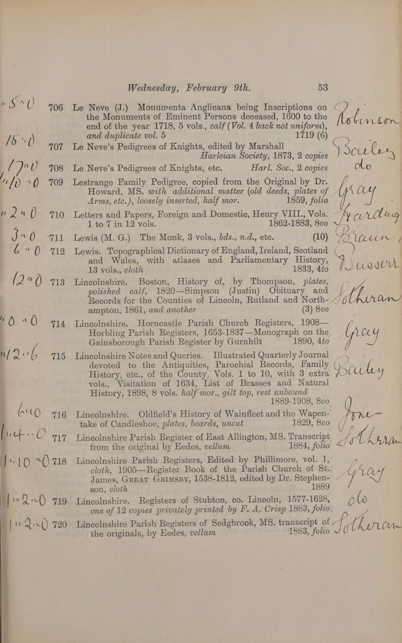 ‘¢ ae U 706 Le Neve (J.) Monumenta Anglicana being Inscriptions on the Monuments of Eminent Persons deceased, 1600 to the end of the year 1718, 5 vols., calf (Vol. 4 back not uniform), / ro () and duplicate vol. 5 1719 (6) 707 Le Neve’s Pedigrees of Knights, edited by Marshall Harleian Society, 1873, 2 copies is Ue ‘0 708 Le Neve’s Pedigrees of Knights, etc. Harl. Soc., 2 copies / a“ /0 1() 709 Lestrange Family Pedigree, copied from the Original by Dr. / Howard, MS. with additional matter (old deeds, plates of _ Arms, etc.), loosely mnserted, half mor. 1859, folro © q 2 if ( 710 letters and Papers, Foreign and Domestic, Henry VIII., Vols. | 1 to 7 in 12 vols. 1862-1883, 8vo 380 711 Lewis (M. G.) The Monk, 3 vols., bds., n.d., ete. (10) a () 712 Lewis. Topographical Dictionary of England, Ireland, Scotland and Wales, with atlases and Parliamentary History, 13 vols., cloth 1833, 4to (2 a () 713 Lincolnshire. Boston, History of, by Thompson, plates, polished calf, 1820—Simpson (Justin) Obituary and Records for the Counties of Lincoln, Rutland and North- ampton, 1861, and another (3) 8vo ( “ . ° . ‘6 : @ 714 Lincolnshire. Horncastle Parish Church Registers, 1908— ih  Horbling Parish Registers, 1653-1837—Monograph on the Gainsborough Parish Register by Gurnhilt 1890, 4to a/ oo! G 715 Lincolnshire Notes and Queries. Illustrated Quarterly Journal ~~. : devoted to the Antiquities, Parochial Records, Family. ()~ bor History, ete., of the County, Vols. 1 to 10, with 3 extra Y COL o vols., Visitation of 1634, List of Brasses and Natural History, 1898, 8 vols. half mor., gilt top, rest unbound 1889-1908, 8vo ( \ a (QO 716 Lincolnshire. Oldfield’s History of Wainfleet and the Wapen- take of Candleshoe, plates, boards, uncut 1829, 8vo / OTe ) i . uf a 717 Lincolnshire Parish Register of Hast Allington, MS. Transcript yee ey , : from the original by Eedes, vellum | 1884, folio ~/ {| “0718 Lincolnshire Parish Registers, Edited by Phillimore, vol. 1, | cloth, 1905—Register Book of the Parish Church of St., Li i James, Great Grimspy, 1538-1812, edited by Dr. Stephen- ] uf 7 ; son, cloth 1889 | Df) 719 Lincolnshire. Registers of Stubton, co. Lincoln, 1577-1628, obo i | one of 12 copies privately printed by F, A. Crisp 1883, foho, ie fu Qe 720 Lincolnshire Parish Registers of Sedgbrook, MS. transcript of qi fy p | . ...\ the originals, by Eedes, vellum » R s 1883, folio or l Aue ae om 4 