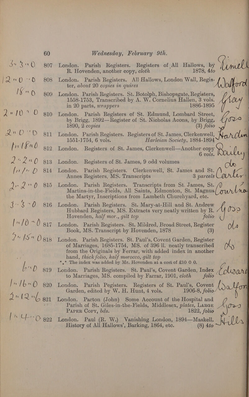 Su 3 OQ gor RoeDs O°. BOS ISO 09 2Z« 10 * © gio BOOED Bi5 fr lF0 gio Rte) ong [i / D 814 Qe dO Bib Le Om ae [:/0 0 giz 2 1S Ogis bp 819 In 16«O. 820 2124 go1 L UO goo  London. Parish Registers. Registers of All Hallows, by R. Hovenden, another copy, cloth 1878, 4to London. Parish Registers. All Hallows, London Wall, acu y fh: ter, about 20 copies in quires London. Parish Registers. St. Botolph, Bishopsgate, ee 1558-1753, Transcribed by A. W. Cornelius Hallen, 3 vols. in 20 parts, wrappers 1886-1895 London. Parish Registers of St. Edmund, Lombard Street, by Brigg, 1892—Register of St. Nicholas Acons, by Brigg, 1890, 2 comes (3) folto London. Parish Registers. Registers of St. James, Clerkenwell, 1551-1754, 6 vols. Harlevan Society, 1884-1894 London. Registers of St. James, Clerkenwell—Another copy 9, ' ‘ 6 vols. be |   London. Registers of St. James, 9 odd volumes London. Parish Registers. Clerkenwell, St. James and St. Cant Annes Registers, MS. Transcripts 3 parcels Y London. Parish Registers. Transcripts from St. James, St. J Martins-in-the-Fields, All Saints, Edmonton, St. Magnus : the Martyr, Inscriptions from Lambeth Churchyard, ete. London. Parish Registers. St. Mary-at-Hill and St. Andrew de O20 | Hubbard Registers, MS. Extracts very neatly written by R. Hovenden, half mor., gut top folio London. Parish Registers. St. Mildred, Broad Street, ees Book, MS. Transcript by Hovenden, 1878 London. Parish Registers. St. Paul’s, Covent Garden, Rho of Marriages, 1685-1754, MS. of 396 ll. neatly transcribed from the Originals by Ferrar, with added index in another hand, thick folio, half morocco, gilt top * .* The index was added by Mr. Hovenden at a cost of £10 0 0. - London. Parish Registers. St. Paul’s, Covent Garden, Index Plc CONG to Marriages, MS. compiled by Farrar, 1901, cloth —_ folio’ London. Parish Pegisters. Registers of St. Paul’s, Covent Ase Garden, edited by W. H. Hunt, 4 vols. 1906-8, folio London. Parton (John) Some Account of the Hospital and Parish of St. Giles-in-the-Fields, Middlesex, plates, Larar PapER Copy, bds. 1822, folro London. Paul (R. W.) Vanishing London, 1894—Maskell._ fl (0, | History of All Hallows’, Barking, 1864, etc. (8) 4to |  