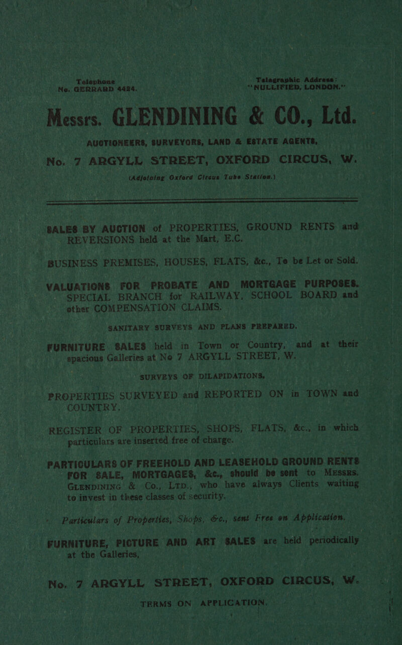 Telephose ; Telegraphic Addcacs: ' Ne. GERRARD 4424. ! , Pant di as LONDON. Mews GLENDINING &amp; CO., Ltd. AUCTIONEERS, SURVEYORS, LAND &amp; ESTATE AGENTS, No. 7 ARGYLL STREET, OXFORD CIRCUS, W. (Adjotaing Oxford Circus Tube Station.)   SALES BY AUCTION of PROPERTIES, GROUND RENTS and REVERSIONS held at the Mart, E.C. | BUSINESS PREMISES, HOUSES, FLATS, &amp;c., To be Let or Sold. SPECIAL BRANCH for RAILWAY, SCHOOL BOARD and other COMPENSATION CLAIMS. 3 SANITARY SURVEYS AND PLANS PREPARED. FURNITURE. SALE$ held in Town or Country, and at their spacious Galleries at No 7 ARGYLL STREET, W. SURVEYS OF DILAPIDATIONS,. COUNTRY. REGISTER OF PROPERTIES, SHOPS, FLATS, rao in which particulars are inserted free of charge. FOR SALE, MORTGAGES, &amp;c., should be sent to MESSRS. te invest in these classes of security. Particulars of Properties, Shops, &amp;e., sent Free on ru ama ts PURNITURE, PICTURE AND ART SALES are held periodically ’ at the Galleries, TERMS ON APPLIC ATION,