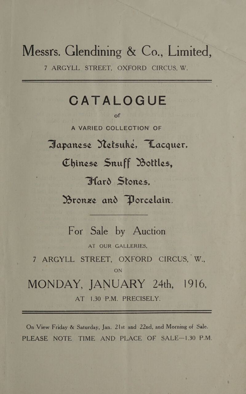 Messrs. Glendining &amp; Co., Limited, 7 ARGYLL STREET, OXFORD CIRCUS, W. CATALOGUE of A VARIED COLLECTION OF Japanese Metsuke, Lacquer, Chinese Snuff Bottles, Slard Stones, Mronze and Porcelain. For Sale by Auction AT OUR GALLERIES, 7 ARGYLL STREET, OXFORD CIRCUS, W., ON MONDAY, JANUARY 24th, 1916, Ae 1o0-P MM. PRECISELY. On View Friday &amp; Saturday, Jan. 2|st and 22nd, and Morning of Sale. PLEASE NOTE. TIME AND. PLACE OF SALE—1.30 P.M.