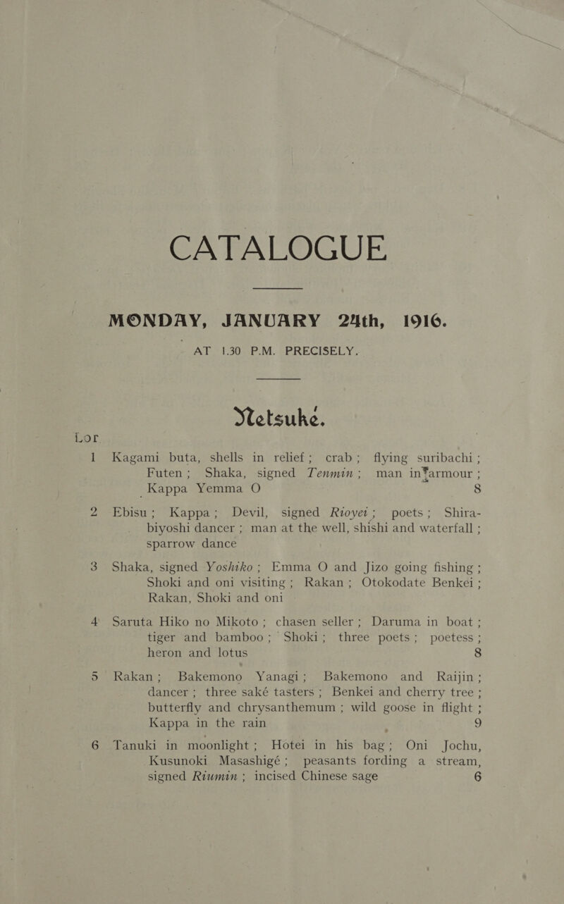 CATALOGUE. MONDAY, JANUARY 24th, 1916. - AT 130 P.M. PRECISELY. Setsuke. 1 Kagami buta, shells in relief; crab; flying suribachi ; Futen; Shaka, signed Tenmin; man in*armour } Kappa Yemma O 8 Lor 2 Ebisu; Kappa; Devil, signed Rzoyer; poets; Shira- biyoshi dancer ; man at the well, shishi and waterfall ; sparrow dance 3 Shaka, signed Yoshiko; Emma O and Jizo going fishing ; Shoki and oni visiting; Rakan; Otokodate Benkei ; Rakan, Shoki and oni 4 Saruta Hiko no Mikoto; chasen seller; Daruma in boat; tiger and bamboo; Shoki; three poets; poetess ; heron and lotus 8 5 Rakan; Bakemono Yanagi; Bakemono and_ Raijin; dancer ; three saké tasters ; Benkei and cherry tree ; butterfly and chrysanthemum ; wild goose in flight ; Kappa in the rain 9 6 Tanuki in moonlight : Hote in’ hiss bage* ~ Ont. Jochu, Kusunoki Masashigé; peasants fording a stream, signed Riumin ; incised Chinese sage 6