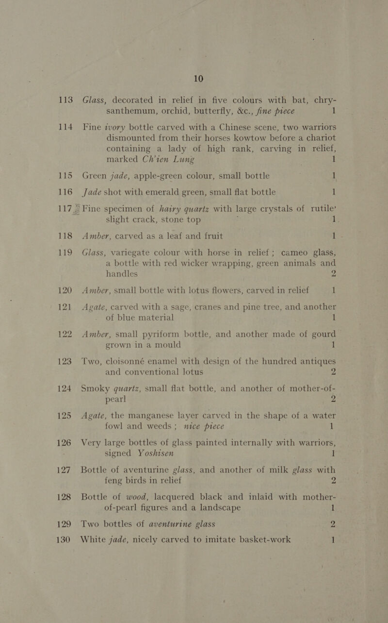 113 114 115 116 118 119 120 12] 122 123 124 125 126 127 128 129 10 Glass, decorated in relief in five colours with bat, chry- santhemum, orchid, butterfly, &amp;c., fine piece 1 Fine ivory bottle carved with a Chinese scene, two warriors dismounted from their horses kowtow before a chariot containing a lady of high rank, carving in relief, marked Ch’ten Lung 1 Green jade, apple-green colour, small bottle 1 Jade shot with emerald green, small flat bottle 1 - Fine specimen of hairy quartz with large crystals of rutile’ slight crack, stone top 1 Amber, carved as a leaf and fruit i Hes Glass, variegate colour with horse in relief; cameo glass, a bottle with red wicker wrapping, green animals and handles 2 Amber, small bottle with lotus flowers, carved in relief 1 Agate, carved with a sage, cranes and pine tree, and another of blue material 1 Amber, small pyriform bottle, and another made of gourd — grown in a mould 1 Two, cloisonné enamel with design of the hundred antiques and conventional lotus : 2 Smoky quartz, small flat bottle, and another of mother-of- pearl 2 Agate, the manganese layer carved in the shape of a water fowl and weeds; mntce piece 1 Very large bottles of glass painted internally with warriors, signed Yoshisen | Bottle of aventurine glass, and another of milk glass with feng birds in relief 2 Bottle of wood, lacquered black and inlaid with mother- of-pearl figures and a landscape 1 Two bottles of aventurine glass 2