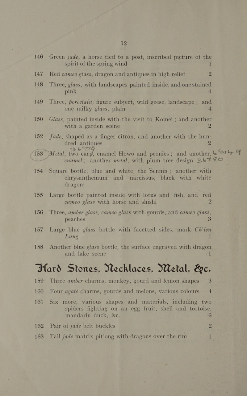 146 Green jade, a horse tied to a post, inscribed picture of the spirit of the spring wind 1 147 Red cameo glass, dragon and antiques in high relief 2 148 Three, glass, with landscapes painted inside, and one stained pink 4 149 Three, porcelain, figure subject, wild geese, landscape ; and one milky glass, plain + 150 Glass, painted inside with the visit to Komei ; and another with a garden scene 2 152 Jade, shaped as a finger citron, and another with the hun- dred antiques 2 Pros 3 6179 153 )Metal, two hed: enamel Howo and peonies ; and another, &amp; Sry OF = enamel ; another metal, with plum tree design 2b? © | 154 Square bottle, blue and white, the Sennin; another with chrysanthemum and_ narcissus, black with white dragon 155 Large bottle painted inside with lotus and_ fish, and red cameo glass with horse and shishi 2 156 Three, amber glass, cameo glass with gourds, and cameo glass, peaches 3 157 Large blue glass bottle with facetted sides, mark Ch’ten Lung l 158 Another blue glass bottle, the surface engraved with dragon and lake scene 1 Sard Stones, Wechlaces, Wetal, &amp;c. 159 Three amber charms, monkey, gourd and lemon shapes 3 160 Four agate charms, gourds and melons, various colours 4 161 Six more, various shapes and materials, including two spiders fighting on an egg fruit, shell and tortoise, mandarin duck, &amp;c. 6 162 Pair of jade belt buckles 2 163 Tall jade matrix pit’ong with dragons over the rim I