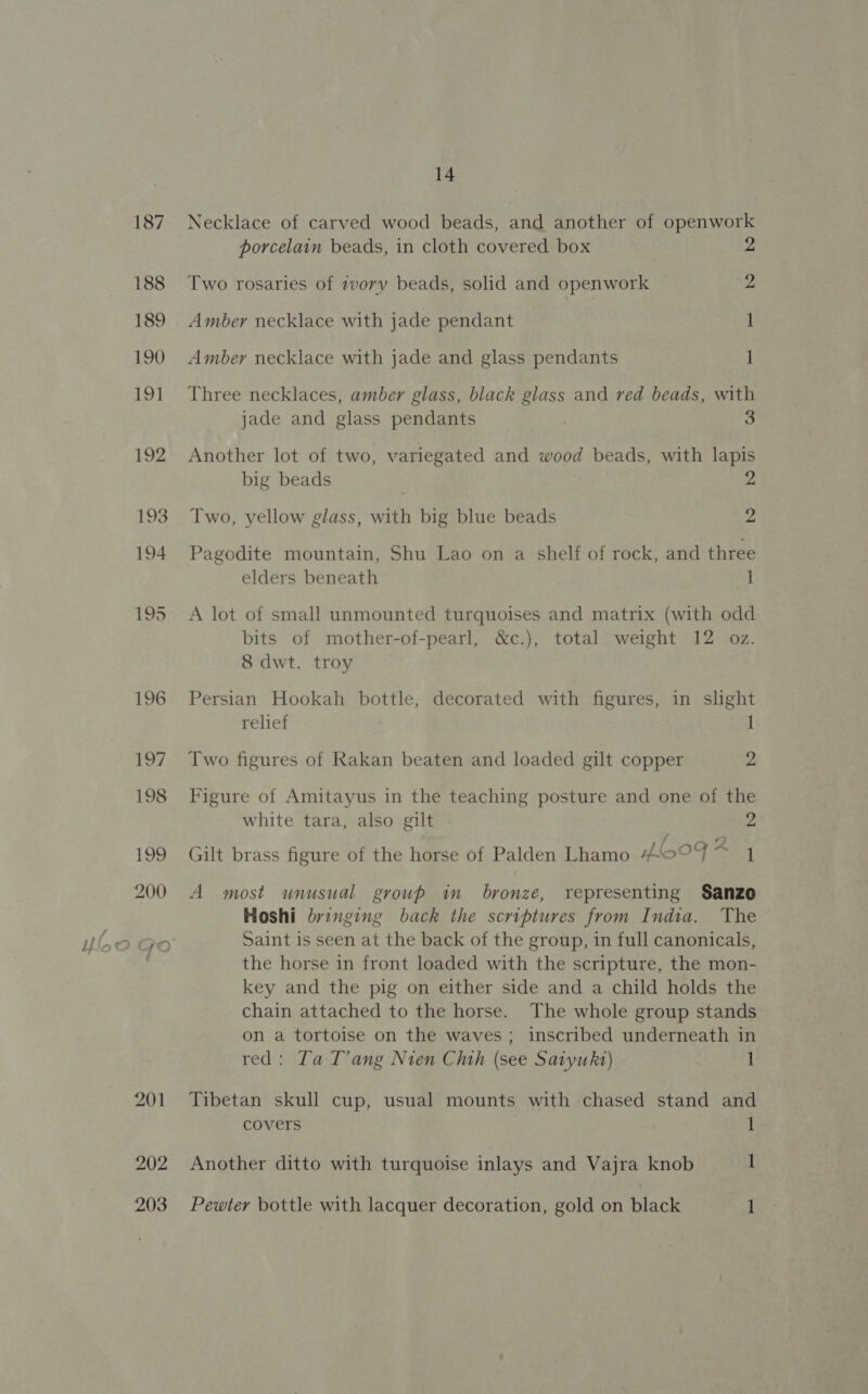 201 202 203 14 Necklace of carved wood beads, and another of openwork porcelain beads, in cloth covered box 2 Two rosaries of tvory beads, solid and openwork 2 Amber necklace with jade pendant 1 Amber necklace with jade and glass pendants 1 Three necklaces, amber glass, black glass and red beads, with jade and glass pendants 3 Another lot of two, variegated and wood beads, with lapis big beads 2 Two, yellow glass, with big blue beads 2 Pagodite mountain, Shu Lao on a shelf of rock, and three elders beneath 1 A lot of small unmounted turquoises and matrix (with odd bits of mother-of-pearl, &amp;c.), total weight 12 oz. 8 dwt. troy Persian Hookah bottle, decorated with figures, in slight relief 1 Two figures of Rakan beaten and loaded gilt copper 2 Figure of Amitayus in the teaching posture and one of the white tara, also gilt 2 Gilt brass figure of the horse of Palden Lhamo f°F : 1 A most unusual group in bronze, representing Sanzo Hoshi bringing back the scriptures from India. The Saint is seen at the back of the group, in full canonicals, the horse in front loaded with the scripture, the mon- key and the pig on either side and a child holds the chain attached to the horse. The whole group stands on a tortoise on the waves; inscribed underneath in red: Ta T’ang Nien Chth (see Satyuht) 1 Tibetan skull cup, usual mounts with chased stand and covers 1 Another ditto with turquoise inlays and Vajra knob 1 Pewter bottle with lacquer decoration, gold on black 1