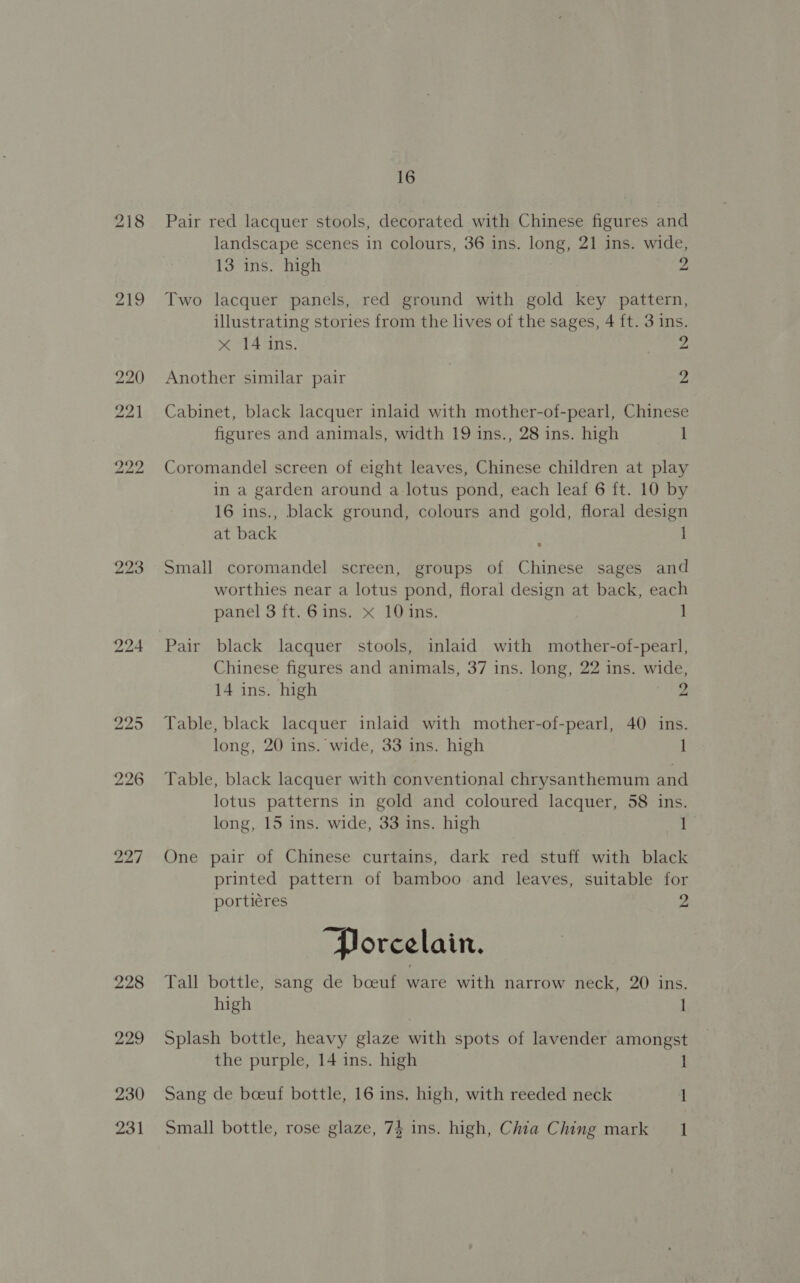 218 223 228 229 230 16 Pair red lacquer stools, decorated with Chinese figures and landscape scenes in colours, 36 ins. long, 21 ins. wide, 13 ins. high 2 Two lacquer panels, red ground with gold key pattern, illustrating stories from the lives of the sages, 4 ft. 3 ins. &lt;x 14 ins. eae Another similar pair 2 Cabinet, black lacquer inlaid with mother-of-pearl, Chinese figures and animals, width 19 ins., 28 ins. high 1 Coromandel screen of eight leaves, Chinese children at play in a garden around a lotus pond, each leaf 6 ft. 10 by 16 ins., black ground, colours and gold, floral design at back ] Small coromandel screen, groups of Chinese sages and worthies near a lotus pond, floral design at back, each panel 3 ft. 6ins. x 10 ins. 1 Pair black lacquer stools, inlaid with mother-of-pearl, Chinese figures and animals, 37 ins. long, 22 ins. wide, 14 ins. high 2 Table, black lacquer inlaid with mother-of-pearl, 40 ins. long, 20 ins. wide, 33 ins. high 1 Table, black lacquer with conventional chrysanthemum and lotus patterns in gold and coloured lacquer, 58 ins. long, 15 ins. wide, 33 ins. high 1 One pair of Chinese curtains, dark red stuff with black printed pattern of bamboo and leaves, suitable for portiéres 2 Porcelain. Tall bottle, sang de boeuf ware with narrow neck, 20 ins. high 1 Splash bottle, heavy glaze with spots of lavender amongst the purple, 14 ins. high i Sang de bceuf bottle, 16 ins. high, with reeded neck 1