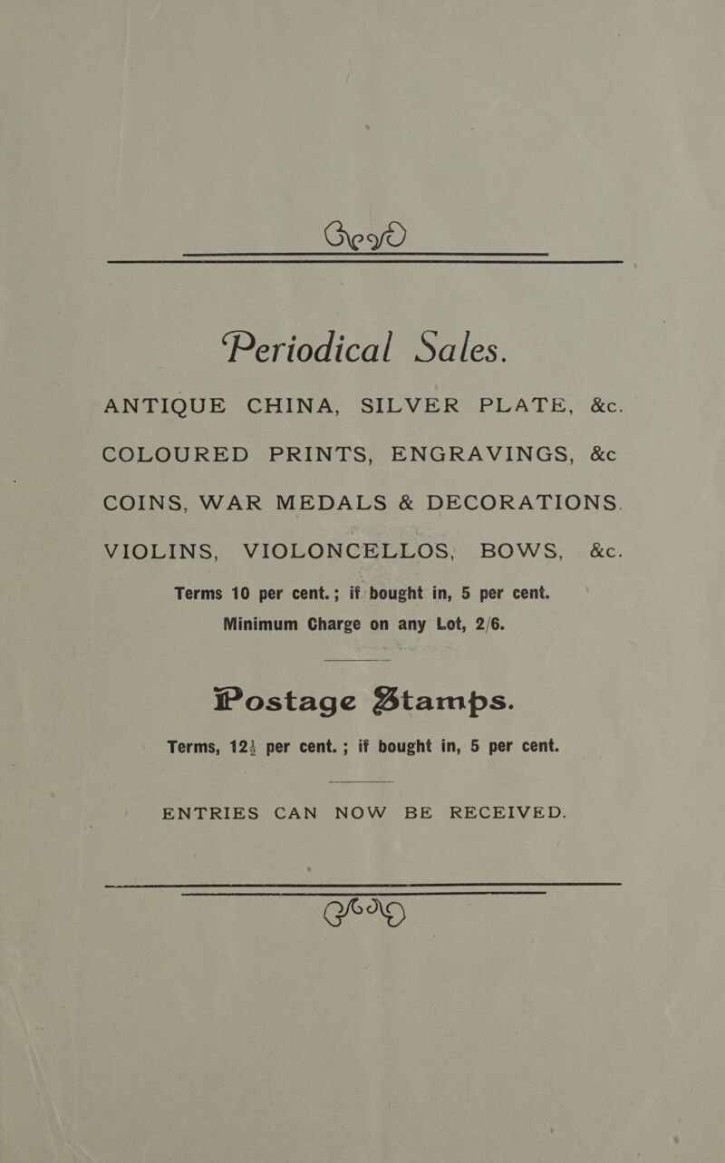 Dey ‘Periodical Sales. ANTIQUE CHINA, SILVER PLATE, &amp;c. COLOURED PRINTS, ENGRAVINGS, &amp;c COINS, WAR MEDALS &amp; DECORATIONS. VIOLINS, VIOLONCELLOS, BOWS, &amp;c. Terms 10 per cent.; if bought in, 5 per cent. Minimum Charge on any Lot, 2/6. Wostage Stamps. Terms, 123 per cent. ; if bought in, 5 per cent. ENTRIES CAN NOW BE RECEIVED.  Ser