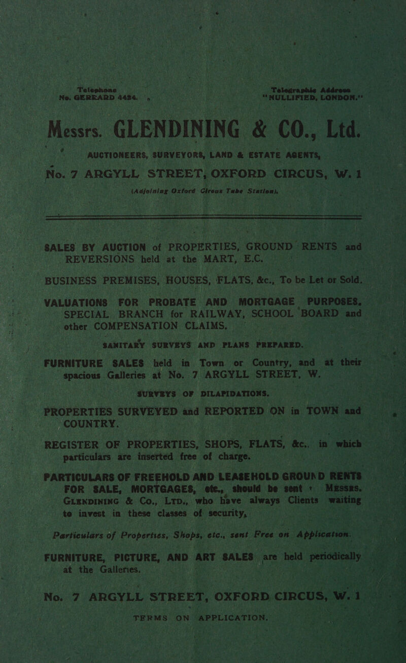 Ne, GERRARD 4434 9 “NULLIFIED, LONDON. Messrs GLENDINING &amp; C0., Ltd. ; AUCTIONEERS, SURVEYORS, LAND &amp; ESTATE AGENTS, . 3 No. 7 ARGYLL STREET, OXFORD cIRCUS, w.1 o (Adjoining Oxford Gireus 1 Tube ‘Station) peu hg se : val is |  SALES BY AUCTION of PROPERTIES, GROUND” RENTS and REVERSIONS held at the MART, EC. | aM BUSINESS PREMISES, HOUSES, FLATS, &amp;e. 5 To a Let or Sold. : | “VALUATIONS FOR PROBATE AND MORTGAGE PURPOSES, Fee SPECIAL BRANCH for RAILWAY, SCHOOL BOARD and 9 - other. COMPENSATION CLAIMS. Pe ae) “SANITARY SURVEYS AND PLANS PREPARED. FURNITURE SALES held in Town or Country, acd a their | spacious Galleries at No. 7 ARGYLL STREET, WwW. yh ‘suRvEYs OF DILAPIDATIONS. PROPERTIES SURVEYED and REPORTED ON i in TOWN and Cees. COUNTRY. ous REGISTER OF PROPERTIES, SHOPS, FLATS, &amp;e., in ich ! oj 4 particulars are inserted free of charge. ae PARTICULARS OF FREEHOLD AND LEASEHOLD GROURD RENTS ee: FOR SALE, MORTGAGES, ote. should be sent + Messrs, = _Guenpininc &amp; Co., Lrp., who have always Clients” _ waiting Rate to invest in these classes of security, ene Particulars of Properties, Shops, ete. sent Free on Application. ov 4) a FURNITURE, PICTURE, AND ART SALES are ery periodically. By at the Sarees, ak ak : Sales Sage : na . io No. 7 ARGYLL STREET, OXFORD CIRCUS, wii eee A y BL a ae os ie 7 TERMS ON “APPLICATION. 5 aa ae a CD