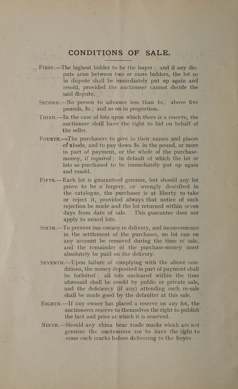 SONDITIONS OF SALE, First.—The highest bidder to be the buyer ; and if any dis- pute arise between two or more bidders, the lot so in dispute shall be immediately put up again and resold, provided the auctioneer cannot decide the said dispute. SECOND.—No person to Reyanee less than 1s.; above five pounds, 5s.; and so on in proportion. TuirD.—In the case of lots upon which there is a reserve, the auctioneer, shall have the right to bid on behalf of the seller. FourtHu.—The purchasers to give in their names and places ) of abode, and'to pay down 5s. in the pound, or more in part of payment, or the whole of the purchase- money, if required ; in default of which the lot or lots so purchased to be immediately put up again and resold. ‘N FirTH.—Each lot is guaranteed genuine, but should any lot prove to be a Noreen or wrongly des¢ribed in the catalogue, the purchaser is at liberty to take or reject it, provided always that notice of such rejection be made and the lot returned within seven days from date of sale. This guarantee does not apply to mixed lots. StxtH.—To prevent inaccuracy in delivery, and inconvenience in the settlement of the purchases, no lot can on any account be removed during the time of sale, and the remainder of the purchase-money must absolutely be paid on the delivery. SEVENTH.—Upon failure of complying with the above con- ditions, the money deposited in part of payment shall be forfeited; all lots uncleared within the time aforesaid shall be resold by public or private sale, and the deficiency (if any) attending such re-sale shall be made good by the defaulter at this sale. Ercutu.—If any owner has placed a reserve on any lot, the auctioneers reserve to themselves the right to publish the fact and price at which it is reserved. NintH.—Should any china bear trade marks which are not genuine the auctioneers are to have the right to erase such marks before delivering to the buyer.