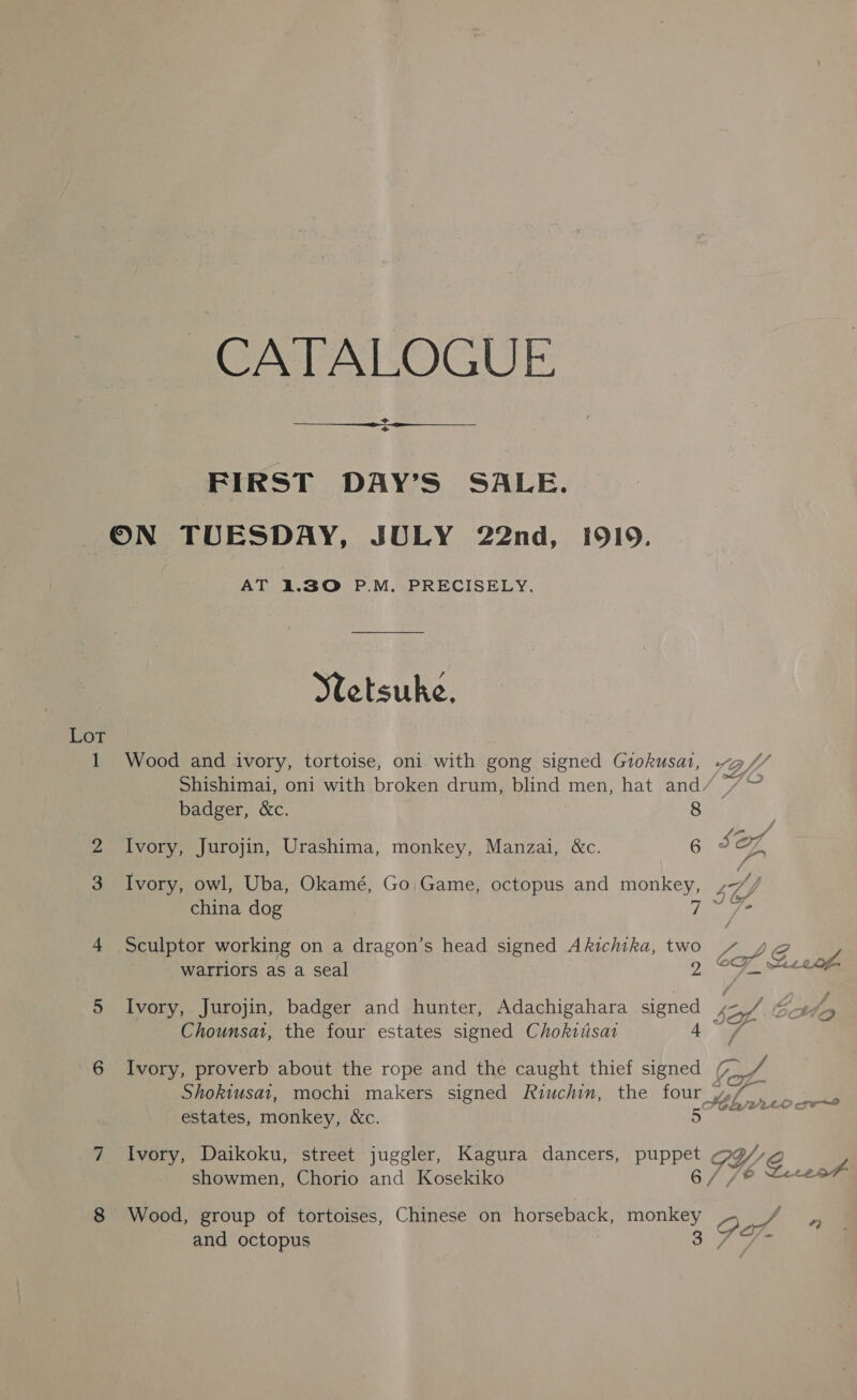 CATALOGUE. = +  FIRST DAY’S SALE. ON TUESDAY, JULY 22nd, 1919. AT 1.30 P.M. PRECISELY, Ytetsuke, Lot 1 Wood and ivory, tortoise, oni with gong signed Grokusat, ~g@/ Shishimai, oni with broken drum, blind men, hat and/ /~ badger, &amp;c. 8 3 Ivory, Jurojin, Urashima, monkey, Manzai, &amp;c. 6 SOX 3 Ivory, owl, Uba, Okamé, Go Game, octopus and monkey, hy china dog Fog 4 Sculptor working on a dragon’s head signed Akichika, two Lg as warriors as a seal 9 CF m2og 5 Ivory, Jurojin, badger and hunter, Adachigahara signed ie J Ent Chounsat, the four estates signed Choktiisai A ee 6 Ivory, proverb about the rope and the caught thief signed (_ Shokiusat, mochi makers signed Riuchin, the four _ estates, monkey, &amp;c. 5 7 Ivory, Daikoku, street juggler, Kagura dancers, puppet OW g J showmen, Chorio and Kosekiko 6/ fe Zeceo = 8 Wood, group of tortoises, Chinese on horseback, monkey oe oe and octopus 3: as