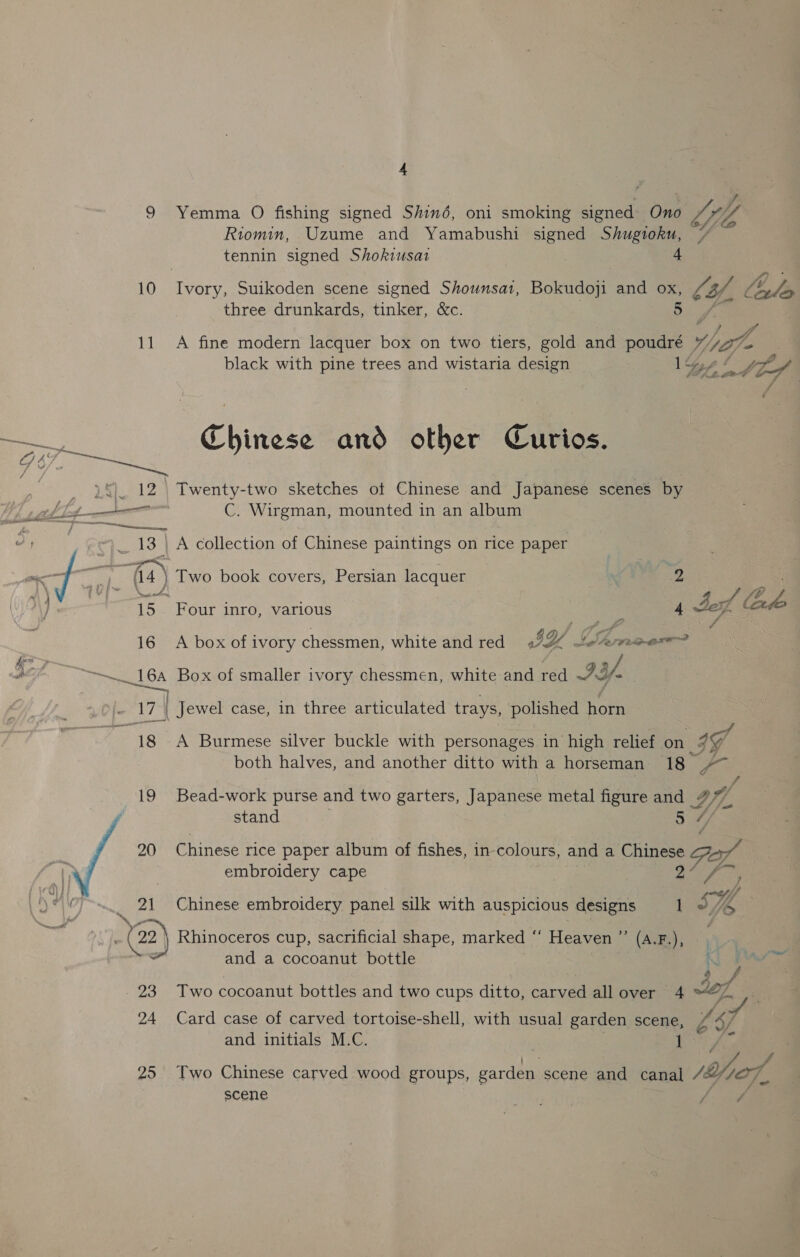 4 9 Yemma O fishing signed Shiné, oni smoking joie Ono LI yy Riomin, Uzume and Yamabushi signed Shugioku, tennin signed Shokiusat 4 10 eer Suikoden scene signed Shounsa1, Bokudoji and oe 2 a, ale three drunkards, tinker, &amp;c. f é 11 A fine modern lacquer box on two tiers, gold and poudré Y) ya. black with pine trees and wistaria design Ys ne oa | / — Chinese and other Curios. c/ 4, % me L§}. 12&gt; Twenty-two sketches ot Chinese and Japanese scenes by 7d C. Wirgman, mounted in an album , 13 | A collection of Chinese paintings on rice paper ate f ee ee Two book covers, Persian lacquer A \ pur™ wd a f | 15 Four inro, various hens Jez Code 16 A box of ivory chessmen, white and red 42 yf eee reser? aes A Wines ok Box of smaller ivory chessmen, white and red IY. fis 174 | Jewel case, in three articulated trays, polished horn DR A Burmese silver buckle with personages in high relief on- IF both halves, and another ditto with a horseman 18 2% 19 Bead- work purse and two garters, Japanese metal figure and wf. stand 5 4 20 Chinese rice paper album of fishes, in-colours, and a Chinese FL, embroidery cape Alay. &lt; 21 Chinese embroidery panel silk with auspicious designs 1 Se 4 @) Rhinoceros cup, sacrificial shape, marked “‘ Heaven ”’ (A.F.), and a cocoanut bottle 23 Two cocoanut bottles and two cups ditto, carved allover 4 “© 24 Card case of carved tortoise-shell, with usual garden scene RI ; + © vf and initials M.C. 25 Two Chinese carved wood groups, eal scene and canal Ya of, scene 2s A re