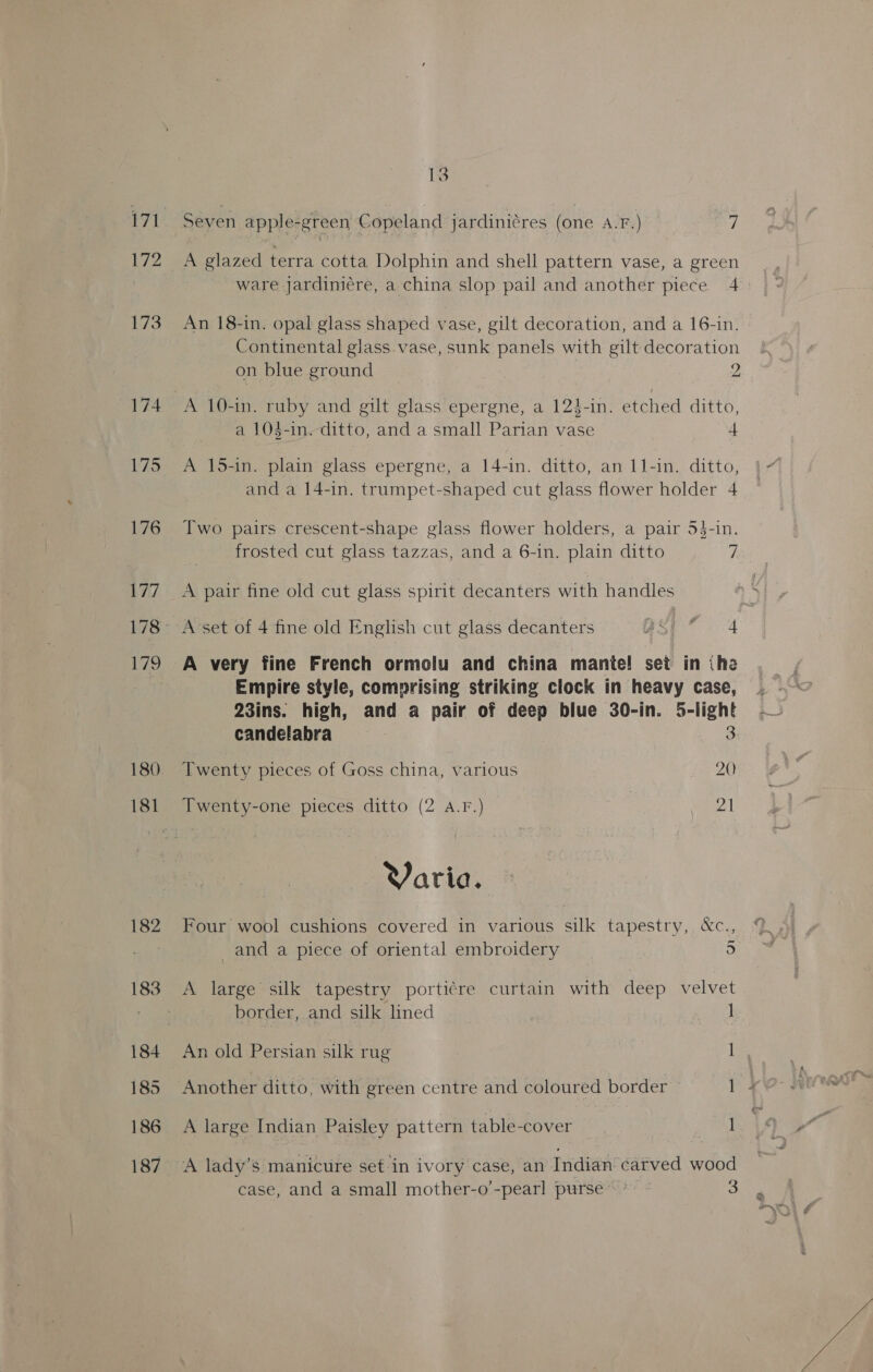 172 174 175 176 DAL 179 180 182 184 185 186 187 13 Seven apple-green Copeland jardiniéres (one A.F.) 7 A glazed terra cotta Dolphin and shell pattern vase, a green ware jardini¢re, a china slop pail and another piece 4 An 18-in. opal glass shaped vase, gilt decoration, and a 16-in. Continental glass vase, sunk panels with gilt decoration on blue ground 2 a 104-in.- ditto, and a small Parian vase + A 15-in. plain glass epergne, a 14-in. ditto, an L1-in. ditto, and a 14-in. trumpet-shaped cut glass flower holder 4 Two pairs crescent-shape glass flower holders, a pair 5$-in. frosted cut glass tazzas, and a 6-in. plain ditto a A pair fine old cut glass spirit decanters with handles A very fine French ormolu and china mante! set in (he Empire style, comprising striking clock in heavy case, — 23ins. high, and a pair of deep blue 30-in. 5-iight candelabra 3 Twenty pieces of Goss china, various 20 Twenty-one pieces ditto (2 A.F.) 21 Varia. Four wool cushions covered in various silk tapestry, &amp;c., and a piece of oriental embroidery 5 A large silk tapestry porti¢re curtain with deep velvet border, and silk lined Penge An old Persian silk rug 1 Another ditto, with green centre and coloured border 1 x A large Indian Paisley pattern table-cover | 1 A lady’s manicure set-in ivory case, an Indian carved wood case, and a small mother-o’-pearl purse.’ - 3