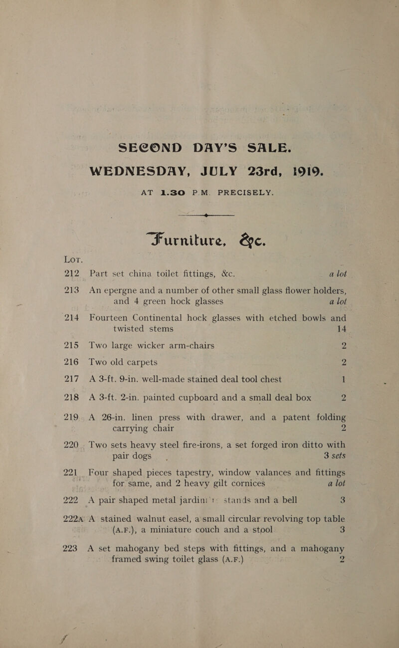 222 SECOND DAY’S SALE. WEDNESDAY, JULY 23rd, 1919. AT 1.30 P.M. PRECISELY.  “Furniture, &amp;e. Part set china toilet fittings, &amp;c. alot | An epergne and a number of other small glass flower holders, and 4 green hock glasses a lot Fourteen Continental hock glasses with etched bowls and twisted stems 14 Two old carpets 2 A 3-ft. 9-in. well-made stained deal tool chest 1 A 3-ft. 2-in. painted cupboard and a small deal box 2 A 26-in. linen press with drawer, and a patent folding carrying chair 2 _Two sets heavy steel fire-irons, a set forged iron ditto with pair dogs. 3 sets Four shaped pieces tapestry, window valances and fittings for same, and 2 heavy gilt cornices a lot A pair shaped metal jardini':: stands and a bell 3 223 (A.F.), a miniature couch and a stool 3 A set mahogany bed steps with fittings, and a mahogany framed swing toilet glass (A.F.) 2