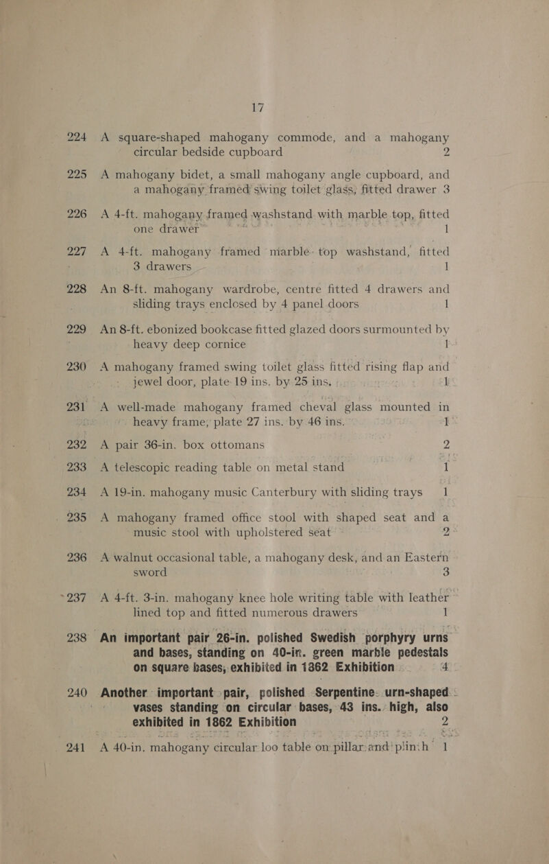 230 232 233 234 . 235 236 &gt; 237 244 17 A square-shaped mahogany commode, and a mahogany circular bedside cupboard 2 A mahogany bidet, a small mahogany angle cupboard, and a mahogany framed swing toilet glass, fitted drawer 3 A 4-ft. mahogany frame washstand with marble top, fitted one drawer I A 4-ft. mahogany framed marble- top washstand, fitted 3 drawers © | An 8-ft. mahogany wardrobe, centre fitted 4 drawers and sliding trays enclosed by 4 panel doors I An 8-ft. ebonized bookcase fitted glazed doors surmounted by heavy deep cornice a A mahogany framed swing toilet glass fitted ee flap and jewel door, plate-19 ins. by 25 1 INS; fais ~ yet 1 A well-made mahogany framed cheval glass mounted in ' heavy frame; plate 27 ins. by 46 ins. I+ A pair 36-in. box ottomans 2 A telescopic reading table on metal stand , { A 19-in. mahogany music Canterbury with sliding trays 4 A mahogany framed office stool with shaped seat and music stool with upholstered seat bh @ A walnut occasional table, a mahogany desk, and an Eastern sword 3 A 4-ft. 3-in. mahogany knee hole writing table with leather ~ lined top and fitted numerous drawers 1 and bases, standing on 40-in. green marble pedestals on square bases; exhibited in 1362 Exhibition . Ge Another important pair, polished Serpentine. urn-shaped. - vases standing on circular bases, 43 ins. high, also