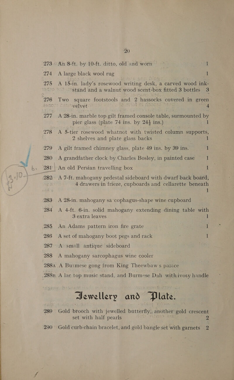 289 20 A large black wool rug 1 A 15- -in. lady’ s rosewood Batty ase a carved wood ink- “stand and a walnut wood scent-box fitted 3 bottles 3 velvet ate ~ edie Sas 4 A 28-in. SENN: top gilt framed cornels tables sahinoenine by pier g glass (plate 74 ins. by 244 ins.) 1 A 5-tier rosewood whatnot with twisted column supports, 2 shelves and plate glass backs . A gilt framed chimney glass, plate 49 ins. by 39 ins. Ls A grandfather clock by Charles Bosley, in painted case 1 An old Persian travelling box 1 A 7-ft. mahogany pedestal sideboard with dwarf back board, 4 drawers in frieze, cupboards and cellarette beneath 1 A 28-in. mahogany sa~cophagus-shape wine cupboard A 4-ft. 6-in. solid mahogany extending dining table with 3 extra leaves 1 An Adams pattern iron fire grate 1 A set of mahogany boot pegs and rack . 1 A mahogany sarcophagus wine cooler A Burmese gong from King Theewbaw s paiace | A lac top music stand, and Burmese Dah withivoty handle ewellery and z late. Gold brooch with jewelled butterfly) another gold crescent set with half pearls 2