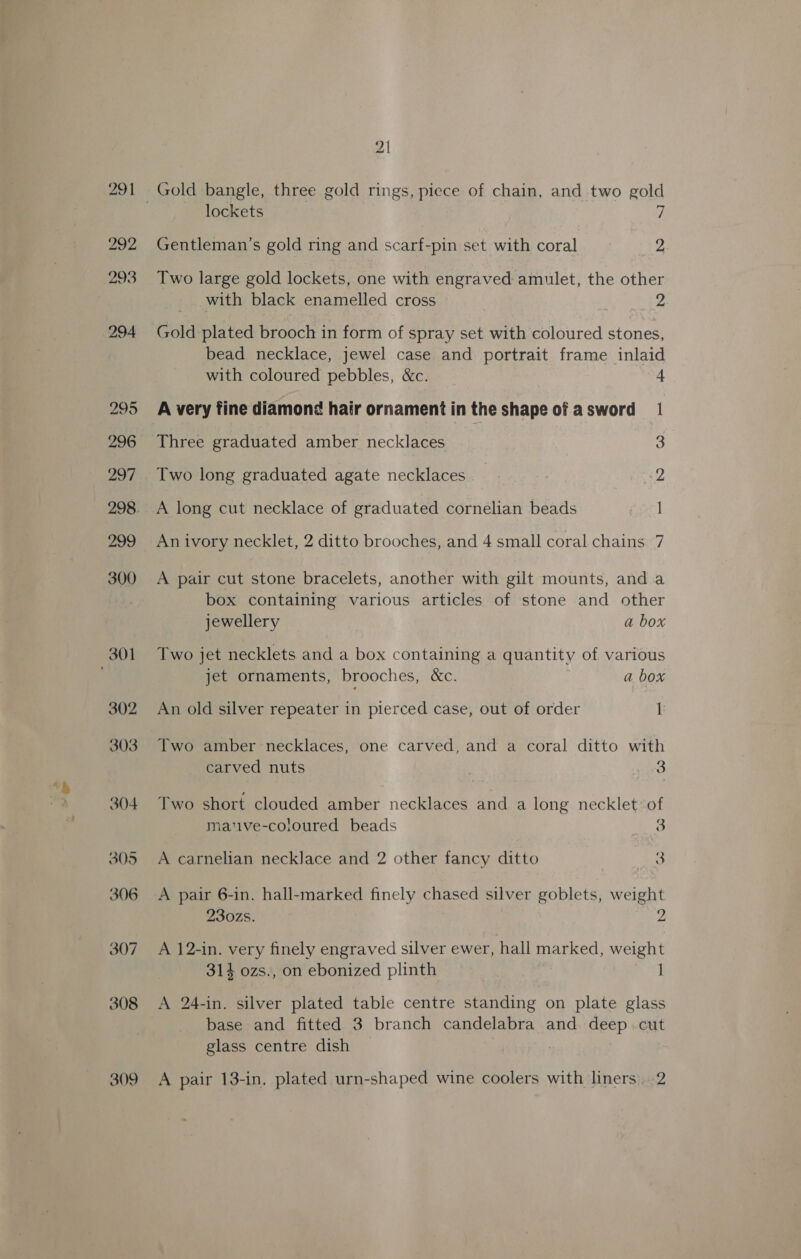 309 21 Gentleman’s gold ring and scarf-pin set with coral 2 Two large gold lockets, one with engraved amulet, the other with black enamelled cross F evade 2 Gold plated brooch in form of spray set with coloured stones, bead necklace, jewel case and portrait frame inlaid with coloured pebbles, &amp;c. 4 A very fine diamon¢ hair ornament in the shape of asword = 1 Three graduated amber necklaces | 3 Two long graduated agate necklaces. 2 A long cut necklace of graduated cornelian beads | An ivory necklet, 2 ditto brooches, and 4 small coral chains 7 A pair cut stone bracelets, another with gilt mounts, anda box containing various articles of stone and other jewellery | a box Two jet necklets and a box containing a quantity of various jet ornaments, brooches, &amp;c. a box An old silver repeater in pierced case, out of order 1 Two amber necklaces, one carved, and a coral ditto with carved nuts 3 Two short clouded amber necklaces and a long necklet: of mative-coloured beads 3 A carnelian necklace and 2 other fancy ditto oie. eee A pair 6-in. hall-marked finely chased silver goblets, weight 230zs. 2 A 12-in. very finely engraved silver ewer, hall marked, weight 314 ozs., on ebonized plinth | | A 24-in. silver plated table centre standing on plate glass base and fitted 3 branch candelabra and deep cut glass centre dish A pair 13-in, plated urn-shaped wine coolers with liners. 2