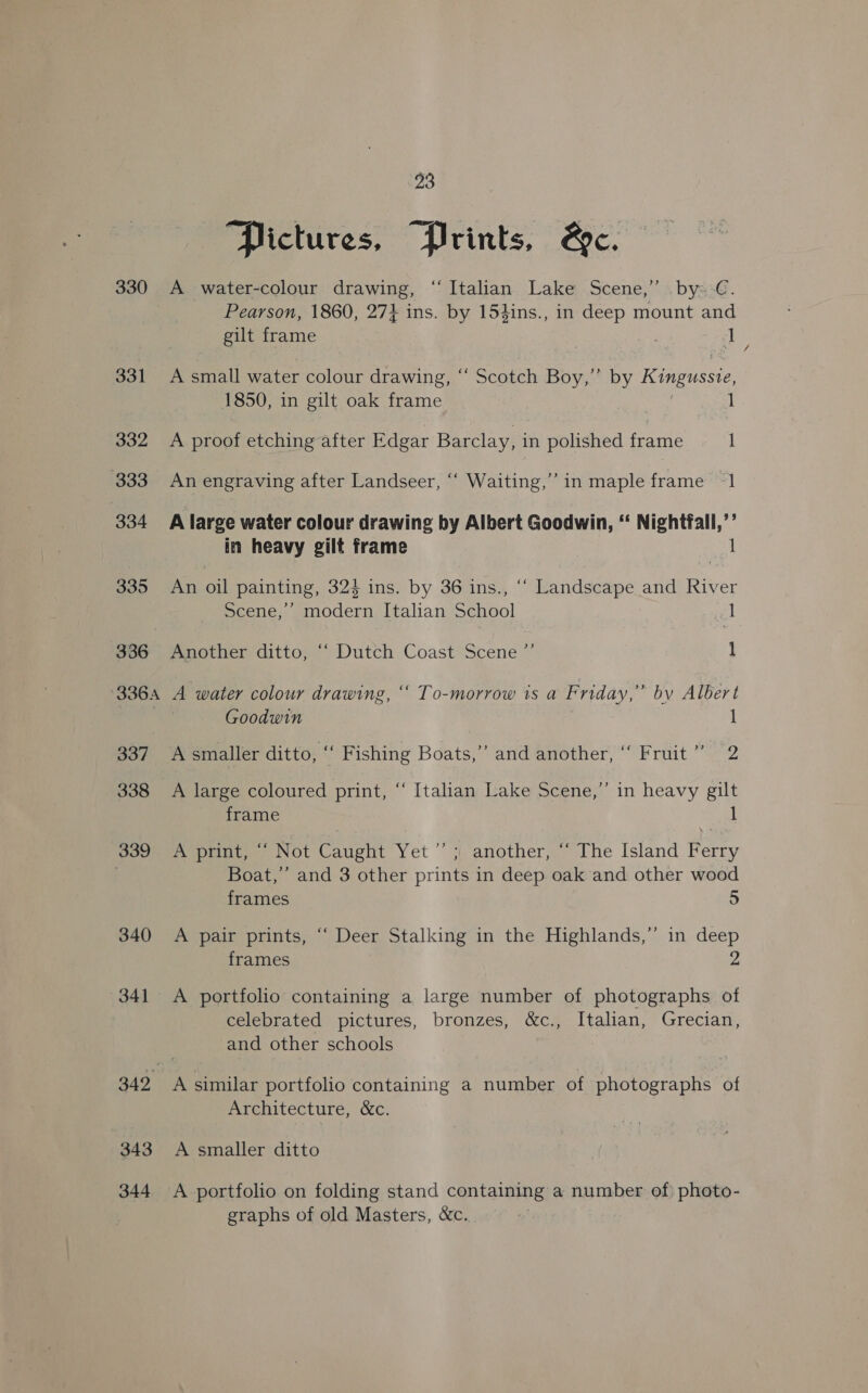 330 331 332 333 334 335 336 336A 337 338 339 340 341 342 343 344 23 Pictures, Prints, &amp;c. A water-colour drawing, “Italian Lake Scene,” by: €. Pearson, 1860, 274 ins. by 154ins., in deep mount and gilt frame Ee oi u A small water colour drawing, “ Scotch Boy,” by Kingussie, 1850, in gilt oak frame A proof etching after Edgar Barclay, in polished frame 1 An engraving after Landseer, “‘ Waiting,’ in maple frame “1 A large water colour drawing by Albert Goodwin, ‘‘ Nightfall,’’ in heavy gilt frame 1 An oil painting, 324 ins. by 36 ins., ‘‘ Landscape and River Scene,’ modern Italian School 1 Another ditto, ‘‘ Dutch Coast Scene ”’ 1 A water colour drawing, ‘‘ To-morrow is a Friday,” by Albert A smaller ditto, “ Fishing Boats,’ and another, “ Fruit” 2 A large coloured print, “‘ Italian Lake Scene,”’ in heavy gilt frame A print, ““ Not Caught Yet ”’ ; another, “‘ The Island Ferry Boat,’ and 3 other prints in deep oak and other wood frames 5 A pair prints, “‘ Deer Stalking in the Highlands,” in deep frames 2 A portfolio containing a large number of photographs of celebrated pictures, bronzes, &amp;c., Italian, Grecian, and other schools A similar portfolio containing a number of photographs of Architecture, &amp;c. A smaller ditto A portfolio on folding stand containing a number of) photo- graphs of old Masters, &amp;c. /