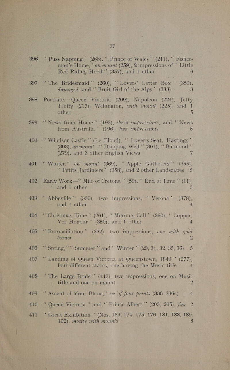 397 398 399 400 401 402 403 404 405 406 407 408 409 410 411 27 “ Puss Napping ”’ (266), “. Prince of Wales ”’ (211), “ Fisher- man’s Home,” on mount (259), 2 impressions of “* Little Red Riding Hood ”’ (357), and 1 other 6 “The Bridesmaid ” (260), “ Lovers’ Letter. Box ” (359), damaged, and ‘‘ Fruit Girl of the Alps ’’ (333) 3 Portraits---Queen , Victoria (209), Napoleon (224), Jetty Truffy (217), Wellington, with mount (225), and 1 other f) ) (195), three wmpresstons, and “* News (196), two impressions 5 “News from Home’ from Australia d+) ~ Windsor Castle.’ (Le Blond), ~ Lovers Seat, Hastings ~’ (303), on mount ; “ Dripping Well ” (301), “ Balmoral ”’ (279), and 3 other English Views 7 Bey iter. 0 mount (369), “Apple Gatherers ~. (355), \ ‘“ Petits Jardiniers ’’ (358), and 2 other Landscapes 5 Early Work—“ Milo of Cretona ”’ (59), “ End of Time ” (11), and 1 other 3 _ Abbeville” (330), two impressions, “ Verona’ (378), and 1 other 4 ~ Christmas Time ° (261), ‘“ Morning Call ”’ (360), “ Copper, Yer Honour” (350), and 1 other 4 ~ Reconciliation ’’ (332), two impressions, one with gold border | 2 Pope es otimmer, cand ‘ Winter *” (29, 31, 32, 35, 36). -5 “ Landing of Queen Victoria at Queenstown, 1849’ (277), four different states, one having the Music title 4 “ The Large Bride’”’ (147), two impressions, one on Music title and one on mount Me ~ Ascent of Mont Blanc,”’ set of four prints (336--336c) 4 “ Queen Victoria’ and ‘‘ Prince Albert ” (203, 205), fine 2 “ Great Exhibition ”’ (Nos. 163, 174, 175, 176, 181, 183, 189,