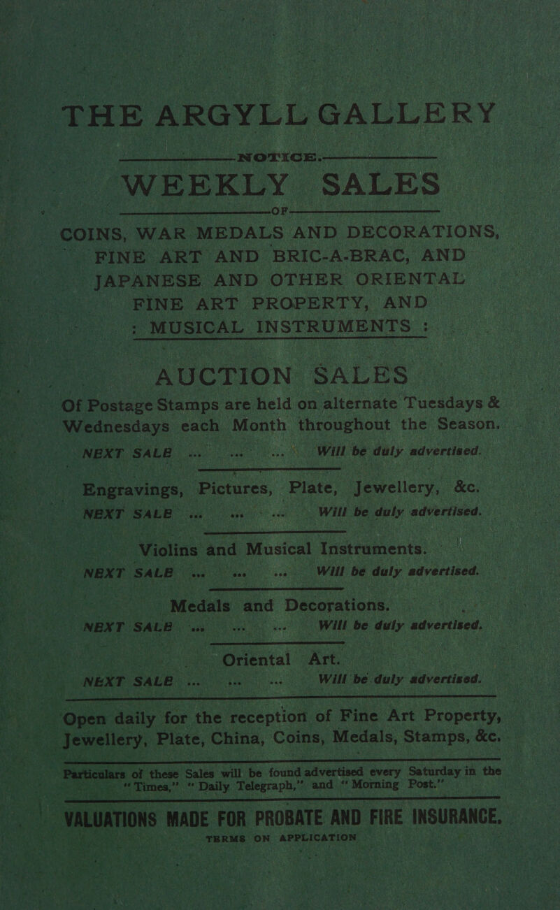 THE ARGYLL GALLERY | Nw OLICE. WEEKLY ‘SALES | COINS, WAR MEDALS AND DECORATIONS, FINE ART AND BRIC-A-BRAC, AND JAPANESE AND OTHER ORIENTAL | FINE ART PROPERTY, AND MUSICAL INSTRUMENTS :  “AUCTION SALES” Of Postage Stamps are held on alternate ueideve oe. NEXT SALE aa ane will be daly advertised.  | Engravings, | Vee ! Plate, Jewellery, &amp;e, is NEXT SALE os Wot see Ae Will be duly advertised. }  Moline and Musical inatratiente: . NEX T SALE ~~ Be aeg oe te Will be duly advertised. ~  “Medals. and Decorations. ate NEXT SALE Tae 08 ble eee Will be ety advertised. | eal  Pape ec “Oriental Art. | NEXT SALE... cane Will be duly advertised.  | Particulars of these Sales will be found advertised every Saturday i in a! | street ek, bas Times,” * Daily. Telegraph,” ” and ‘ Anita Post.”’ 7 |  | -vaLuaTiOns MADE FOR PROBATE AND FIRE INSURANCE. a TERMS ON APPLICATION , a ie os i . ’