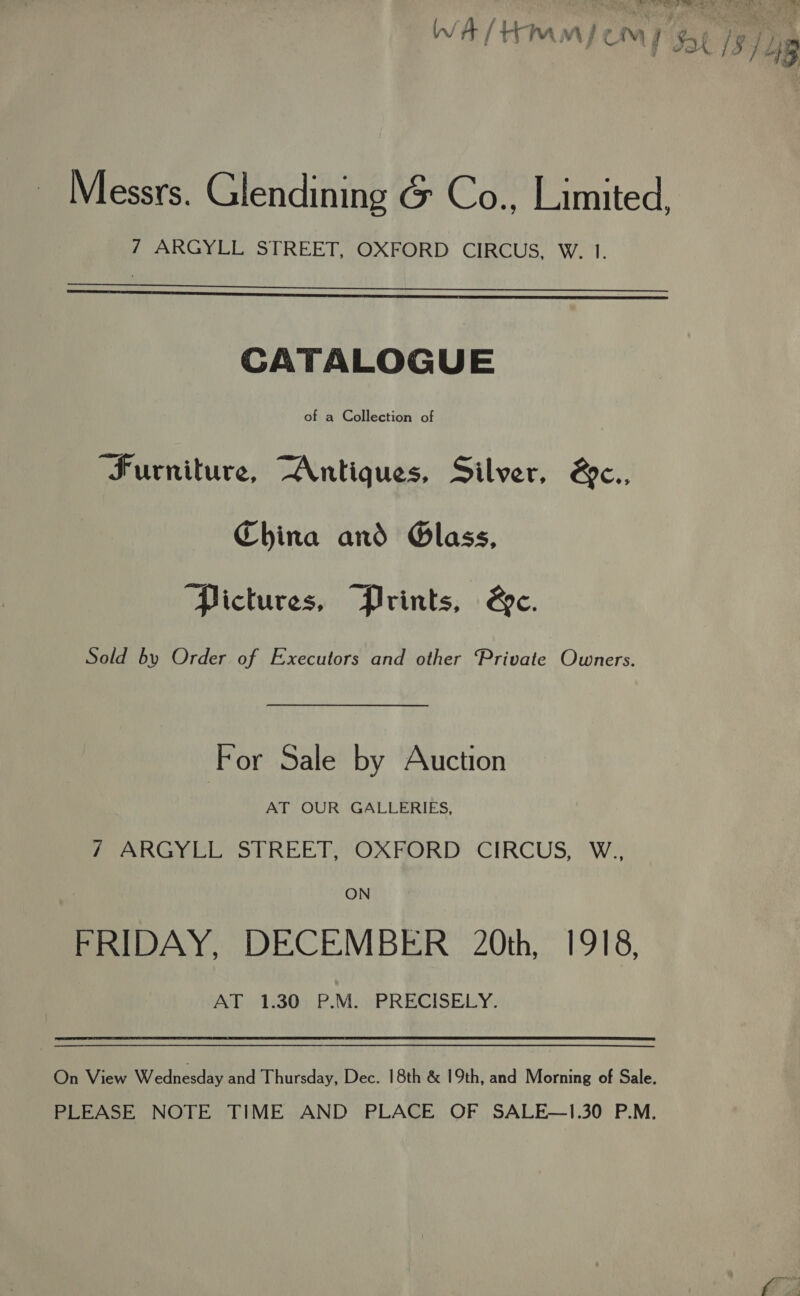 r ! ‘| PH dF 4B Messrs. Glendining &amp; Co., Limited, 7 ARGYLL STREET, OXFORD CIRCUS, W. 1.   CATALOGUE of a Collection of “Furniture, “Antiques, Silver, &amp;c., China and Glass, ‘Pictures, “Prints, &amp;c. Sold by Order of Executors and other Private Owners. For Sale by Auction AT OUR GALLERIES, fan Gy CLYStTREET,” OXKORD: CIRCUS, W:, ON FRIDAY, DECEMBER 20th, 1918, AT 1.30; P.M. PRECISELY. On View Wednesday and Thursday, Dec. 18th &amp; 19th, and Morning of Sale. PLEASE NOTE TIME AND PLACE OF SALE—1.30 P.M.