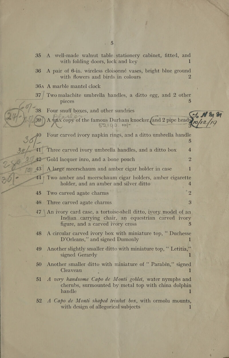 35 A well-made walnut table.stationery cabinet, fitted, and with folding doors, lock and key 1 36 A pair of 6-in. wireless cloisonné vases, bright blue ground with flowers and birds in colours 2 364 A marble mantel clock 37 Two malachite umbrella handles, a ditto egg, and 2 other pieces 5 “38 Four snuff boxes, and other sundries De ‘6a AN oe copv of the famous Durham knocker {and 2 pipe head; S2QI1aq0. 1   70 4219 40 Tour carved ivory napkin rings, and a ditto umbrella handle VO/_ 5 , Bele 41 Three carved ivory umbrella handles, and a ditto box 4 a cai s _A2-Gold lacquer inro, and a bone pouch , 2 f ‘oe. 3 a ai ee (Pg ‘es 43 A large meerschaum and amber cigar holder in case 1 ’ a = 4 « 44) Two amber and meerschaum cigar holders, amber cigarette See od holder, and an amber and silver ditto 4 Bes 45 Two carved agate charms iy 46 Three carved agate charms 3 47 \ An ivory card case, a tortoise-shell ditto, ivory model of an | Indian carrying chair, an equestrian carved ivory figure, and a carved ivory cross 5 48 A circular carved ivory box with miniature top, ‘ Duchesse D’Orleans,”’ and signed Dumonly 1 49 Another slightly smaller ditto with miniature top, “ Letitia,” signed Gerardy 1 50 Another smaller ditto with miniature of “ Parabin,” signed Cleaveau . 1 51 A very handsome Capo de Monti goblet, water nymphs and cherubs, surmounted by metal top with china dolphin handle : 1 52 A Capo de Monti shaped trinket box, with ormolu mounts, with design of allegorical subjects . 1