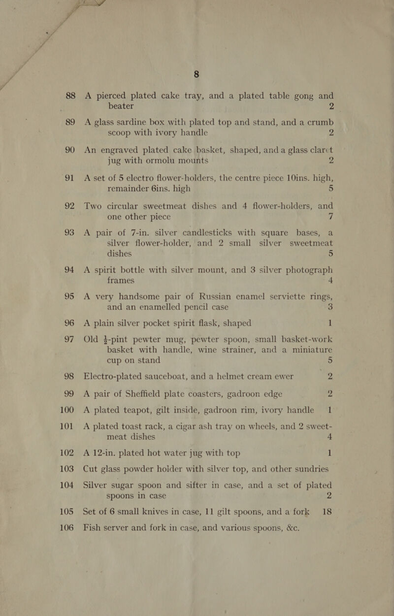 88 | 89 90 91 2 100 101 102 103 104 105 106 8 A pierced plated cake tray, and a plated table gong and beater 2 A glass sardine box with plated top and stand, and a crumb scoop with ivory handle 2 An engraved plated cake basket, shaped, anda glass clarct jug with ormolu mounts 2 A set of 5 electro flower-holders, the centre piece 10ins. high, remainder 6ins. high 5 Two circular sweetmeat dishes and 4 flower-holders, and one other piece 7 A pair of 7-in. silver candlesticks with square bases, a silver flower-holder, and 2 small silver sweetmeat dishes se) A spirit bottle with silver mount, and 3 silver photograp frames | A very handsome pair of Russian enamel serviette rings, and an enamelled pencil case 3 A plain silver pocket spirit flask, shaped 1 Old 4-pint pewter mug, pewter spoon, small basket-work basket with handle, wine strainer, and a miniature cup on stand 5 Electro-plated sauceboat, and a helmet cream ewer 9 A pair of Sheffield plate coasters, gadroon edge 2 A plated teapot, gilt inside, gadroon rim, ivory handle 1 A plated toast rack, a cigar ash tray on wheels, and 2 sweet- meat dishes 4 A 12-in. plated hot water jug with top 1 Cut glass powder holder with silver top, and other sundries Silver sugar spoon and sifter in case, and a set of plated spoons in case 2 Set of 6 small knives in case, 11 gilt spoons, anda fork 18 Fish server and fork in case, and various spoons, &amp;c.