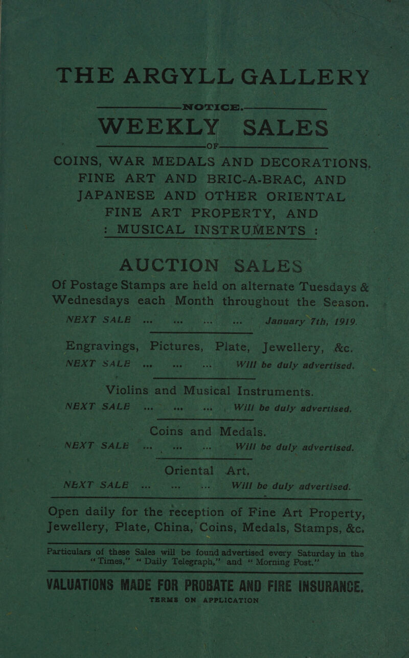 ‘THE ARGYLL GALLERY _-N orice. “WEEKLY SALES Se mee O Ht COINS, WAR MEDALS | AND DECORATIONS, _ FINE ART AND BRIC-A-BRAC, AND JAPANESE AND OTHER ORIENTAL FINE ART PROPERTY, AND : MUSICAL INSTRUMENTS :  AUCTION SALES | Of Postage Stamps are held on alternate Tuesdays &amp; he | Wednesdays each Month throughout the Season. . WENT SALEBY aie) ee) i. SY Adennary TE I919. Engravings, Pictures, Plate, Jewellery, &amp;c. “NEXT SALE Ae wae Sheet Will be duly Be Vereree ‘Violins and Musical Tenens PNET GACB a «sy Wilke daly. advertised, Broa | | Coins and Medals. tere NEX Po SALE 23., SEOs 5) Will be gh advertised. Oriental Art. | _ NEXT SALE Mes at Will be duly advertised.  Open daily for fhe reception of Fine Art Procenty, | Jewellery, Plate, China, Coins, Medals, Stamps, &amp;c, ees : Particulars of these Sales will be found advertised every ee in the “Times,” « Daily Telegraph, 7a and RS Morming Post.”  | VALUATIONS. MADE FOR PROBATE AND FIRE INSURANCE. “ERM on APPLICATION