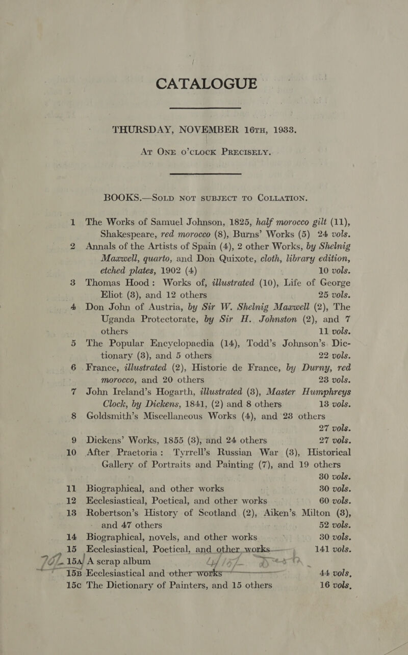 951 at CATALOGUE THURSDAY, NOVEMBER 16ru, 1933. At ONE o’cLocK PRECISELY. BOOKS.—SoLpD NoT SUBJECT TO COLLATION. The Works of Samuel Johnson, 1825, half morocco gilt (11), Shakespeare, red morocco (8), Burns’ Works (5) 24 vols. Annals of the Artists of Spain (4), 2 other Works, by Shelnig Maxwell, quarto, and Don Quixote, cloth, library edition, etched plates, 1902 (4) 10 vols. Thomas Hood: Works of, illustrated (10), Life of George Eliot (3), and 12 others 25 vols. Don John of Austria, by Sir W. Shelnig Maawell (2), The Uganda Protectorate, by Sir H. Johnston (2), and 7 others 11 vols. 5 The Popular Encyclopaedia (14), Todd’s Johnson’s. Dic- tionary (3), and 5 others 22 vols. 6 France, illustrated (2), Historie de France, by Durny, red morocco, and 20 others 23 vols. 7 John Ireland’s Hogarth, illustrated (3), Master Humphreys Clock, by Dickens, 1841, (2) and 8 others 13 vols. 8 Goldsmith’s Miscellaneous Works (4), and 23 others 27 vols. 9 Dickens’ Works, 1855 (3), and 24 others 27 vols. 10 After Praetoria: Tyrrell’s Russian War (8), Historical Gallery of Portraits and Painting (7), and 19 others | 30 vols. 11 Biographical, and other works i | 30 vols. 12 Kceclesiastical, Poetical, and other works 60 vols. 13 Robertson’s History of Scotland (2), Aiken’s Milton (8), and 47 others 52 vols. 14 Biographical, novels, and other works 30 vols. 15 Ecclesiastical, Poetical, and other, works— 141 vols. 15a) A scrap album yd igZ_. sree - 158 Ecclesiastical and other-works-~--- 44 vols,