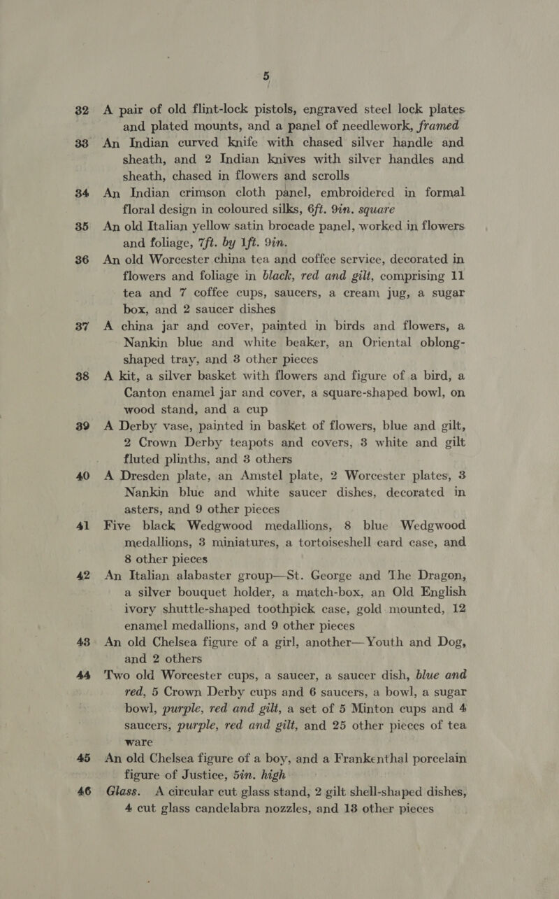 32 37 38 39 40 41 42 43 45 46 5 A pair of old flint-lock pistols, engraved steel lock plates and plated mounts, and a panel of needlework, framed An Indian curved knife with chased silver handle and sheath, and 2 Indian knives with silver handles and sheath, chased in flowers and scrolls An Indian crimson cloth panel, embroidered in formal floral design in coloured silks, 6ft. 9in. square An old Italian yellow satin brocade panel, worked in flowers and foliage, 7ft. by Lft. 9in. An old Worcester china tea and coffee service, decorated in flowers and foliage in black, red and gilt, comprising 11 tea and 7 coffee cups, saucers, a cream jug, a sugar box, and 2 saucer dishes A china jar and cover, painted in birds and flowers, a Nankin blue and white beaker, an Oriental oblong- shaped tray, and 3 other pieces A kit, a silver basket with flowers and figure of.a bird, a Canton enamel jar and cover, a square-shaped bowl, on wood stand, and a cup A Derby vase, painted in basket of flowers, blue and gilt, 2 Crown Derby teapots and covers, 3 white and gilt fluted plinths, and 3 others A Dresden plate, an Amstel plate, 2 Worcester plates, 3 Nankin blue and white saucer dishes, decorated in asters, and 9 other pieces Five black Wedgwood medallions, 8 blue Wedgwood medallions, 3 miniatures, a tortoiseshell card case, and 8 other pieces An Italian alabaster group—St. George and The Dragon, a silver bouquet holder, a match-box, an Old English ivory shuttle-shaped toothpick case, gold. mounted, 12 enamel medallions, and 9 other pieces An old Chelsea figure of a girl, another— Youth and Dog, and 2 others Two old Worcester cups, a saucer, a saucer dish, blue and red, 5 Crown Derby cups and 6 saucers, a bowl, a sugar bowl, purple, red and gilt, a set of 5 Minton cups and 4 saucers, purple, red and gilt, and 25 other pieces of tea ware An old Chelsea figure of a boy, and a Frankenthal porcelain figure of Justice, 5in. high Glass. A circular cut glass stand, 2 gilt shell-shaped dishes, 4 cut glass candelabra nozzles, and 13 other pieces