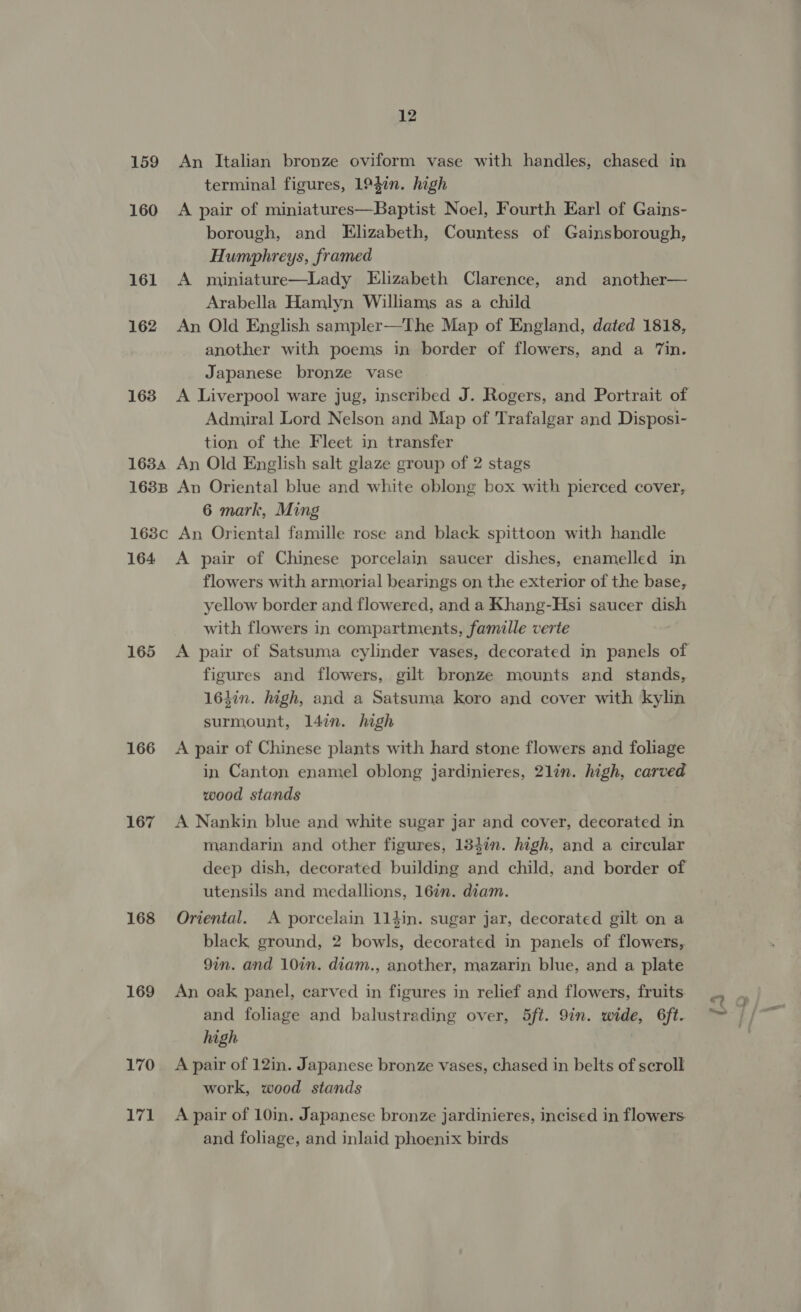 159 An Italian bronze oviform vase with handles, chased in terminal figures, 194in. high 160 A pair of miniatures—Baptist Noel, Fourth Earl of Gains- borough, and Elizabeth, Countess of Gainsborough, Humphreys, framed 161 &lt;A miniature—Lady Elizabeth Clarence, and another— Arabella Hamlyn Williams as a child 162 An Old English sampler—The Map of England, dated 1818, another with poems in border of flowers, and a Tin. Japanese bronze vase 163 &lt;A Liverpool ware jug, inscribed J. Rogers, and Portrait of Admiral Lord Nelson and Map of Trafalgar and Disposi- tion of the Fleet in transfer 1634 An Old English salt glaze group of 2 stags 1688 An Oriental blue and white oblong box with pierced cover, 6 mark, Ming 168c An Oriental famille rose and black spittcon with handle 164 A pair of Chinese porcelain saucer dishes, enamelled in flowers with armorial bearings on the exterior of the base, yellow border and flowered, and a Khang-Hsi saucer dish with flowers in compartments, famille verte figures and flowers, gilt bronze mounts and stands, 163in. high, and a Satsuma koro and cover with kylin surmount, 14in. high 166 &lt;A pair of Chinese plants with hard stone flowers and foliage in Canton enamel oblong jardinieres, 2lin. high, carved wood stands 167 A Nankin blue and white sugar jar and cover, decorated in mandarin and other figures, 1347n. high, and a circular deep dish, decorated building and child, and border of utensils and medallions, 167n. diam. 168 Oriental. A porcelain 114in. sugar jar, decorated gilt on a black ground, 2 bowls, decorated in panels of flowers, 9in. and 10in. diam., another, mazarin blue, and a plate 169 An oak panel, carved in figures in relief and flowers, fruits and foliage and balustrading over, 5ft. 9in. wide, 6ft. high 170 A pair of 12in. Japanese bronze vases, chased in belts of scroll work, wood stands 171 A pair of 10in. Japanese bronze jardinieres, incised in flowers. and foliage, and inlaid phoenix birds le