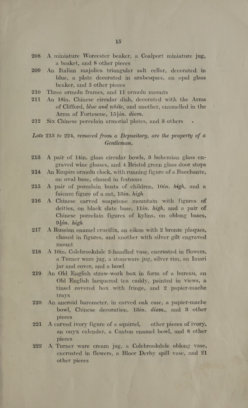 208 209 210 ae 212 15 A miniature Worcester beaker, a Coalport miniature jug, a basket, and 8 other pieces An Italian majolica triangular salt cellar, decorated in blue, a plate decorated in arabesques, an opal glass beaker, and 5 other pieces Three ormolu frames, and 11 ormolu mounts An 18in. Chinese circular dish, decorated with the Arms of Clifford, blue and white, and another, enamelled in the Arms of Fortescue, 154in. diam. Six Chinese porcelain armorial plates, and 8 others’ - 213 214 215 216 217 218 219 220 221 222 Gentleman. A pair of 14in. glass circular bowls, 3 bohemian glass en- eraved wine glasses, and 4 Bristol green glass door stops An Empire ormolu clock, with running figure of a Bacchante, on oval base, chased in festoons A pair of porcelain busts of children, 10in. high, and a faience figure of a cat, 13in. high A Chinese carved soapstone mountain with figures of deities, on black slate base, llin. high, and a pair of Chinese porcelain figures of kylins, on oblong bases, 94in. high A Russian enamel crucifix, an eikon with 2 bronze plaques, chased in figures, and another with silver gilt engraved mount A 10in. Colebrookdale 2-handled vase, encrusted in flowers, a Turner ware jug, a stoneware jug, silver rim, an Imari jar and cover, and a bowl An Old English straw-work box in form of a bureau, an Old English lacquered tea caddy, painted in views, a tinsel covered box with fringe, and 2 papier-mache trays An aneroid barometer, in carved oak case, a papier-mache bowl, Chinese decoration, 13in. diam., and 3 other pieces A carved ivory figure of a squirrel, other pieces of ivory, an onyx calendar, a Canton enamel bowl, and 8 other pieces A Turner ware cream jug, a Colebrookdale oblong vase, encrusted in flowers, a Bloor Derby spill vase, and 21 other pieces