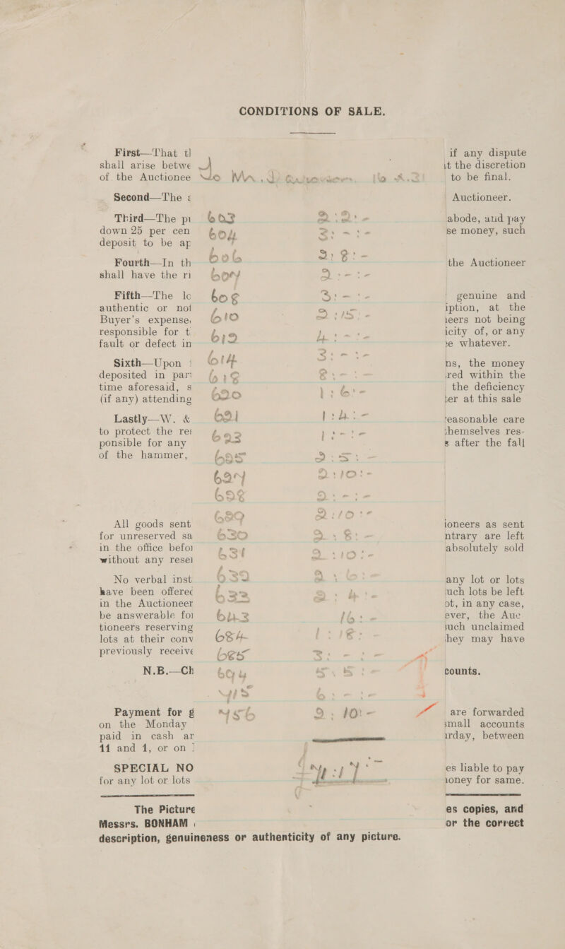 First—-That tl shall arise betwe of. the Auctionee _ Second—'The ; Third—The pi down 25 per cen deposit to be ap Fourth—In th shall have the ri Fifth—The leo authentic or not Buyer’s expense; responsible for t. fault or defect in Sixth—Upon : deposited in par time aforesaid, s af any) attending Lastly—W. &amp; to protect the res ponsible for any if any dispute it the discretion to be final. Auctioneer. abode, wud pay se money, such the Auctioneer genuine and iption, at the 1eers not being icity of, or any »e whatever. ns, the money red within the _ the deficiency ter at this sale ‘easonable care shemselves res- 3 after the fall ae ae e of the hammer, L985 2s PS ie ee 62 ’ » té- ¢ vost ron » = } &gt; eo (,2O 7 : | All goods sent cor | loneers as sent for unreserved sa O30 ws Bi - ntrary are left in the office befoi p my) ae os absolutely sold without any resel sain ea Oe ae m No verbal inst 0.29 om any lot or lots have been offerec Lb. tam &gt;. A’. ‘uch lots be left in the Auctioneer ti ce _ ot, In any case, be answerable foi bh.2 | oe ever, the Aue tioneers reserving aad such unclaimed . 3 ; &lt; _) lots at their conv 6S 4- hey may have reviously receive one &gt; , oe : bes y AS N.B.—Ch counts. Payment for g on the Monday paid in cash ar 44 and 1, or on | SPECIAL NO for any lot or lots  The Picture Messrs. BONHAM | are forwarded small accounts irday, between es liable to pay ioney for same.  es copies, and or the correct