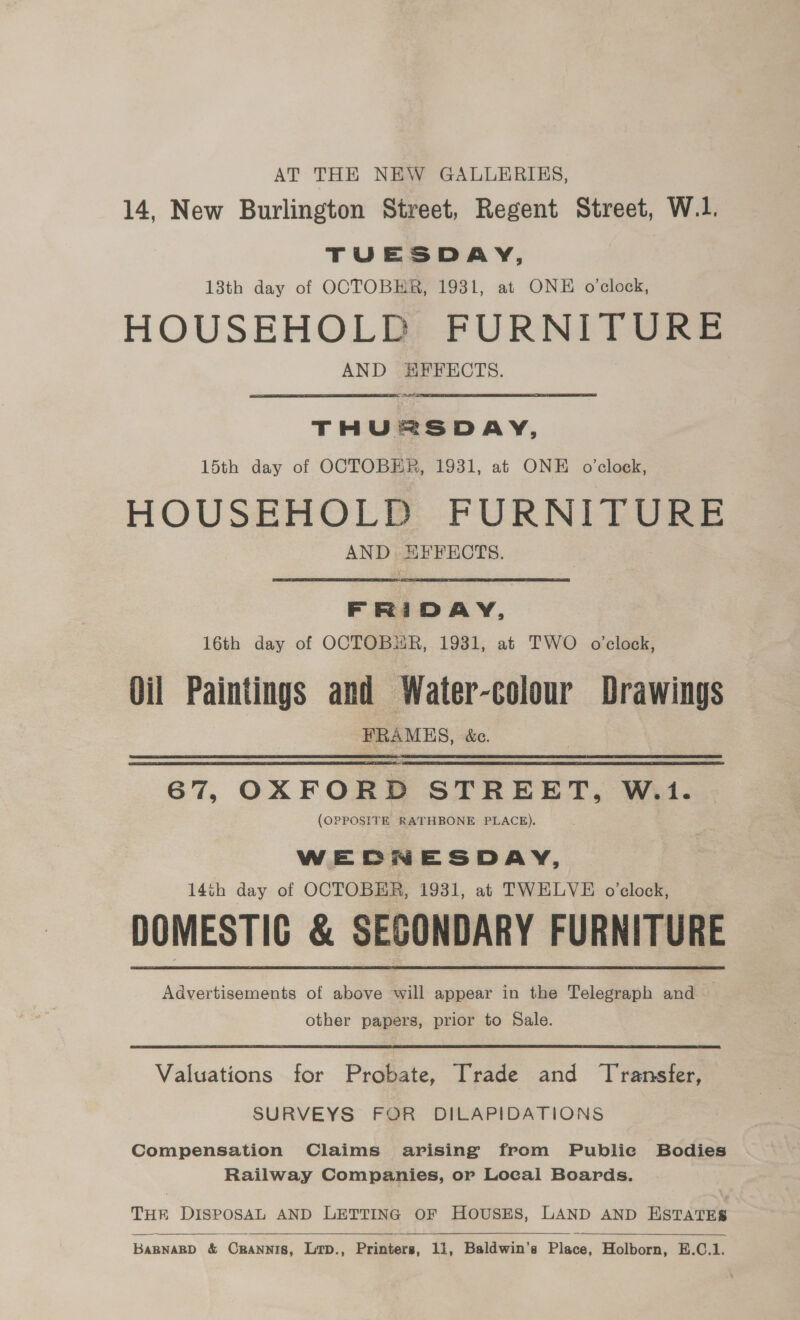 AT THE NEW GALLERIES, 14, New Burlington Street, Regent Street, W.1. TUESDAY, 13th day of OCTOBER, 1931, at ONE o’clock, HOUSEHOLD FURNITURE AND HEFECTS. mt THUERSDAY, 15th day of OCTOBER, 1931, at ONE o'clock, HOUSEHOLD FURNITURE AND EFFECTS. FRIDAY, 16th day of OCTOBER, 1931, at TWO o clock, Oil Paintings and Water-colour Drawings FRAMES, &amp;c. 67, OXFORD STREET, W.1. (OPPOSITR RATHBONE PLACE). WEDNESDAY, 14th day of OCTOBER, 1931, at TWELVE o’clock, DOMESTIG &amp; SECONDARY FURNITURE Advertisements of above will appear in the Telegraph and — other papers, prior to Sale. Valuations for Probate, Trade and Transfer, SURVEYS FOR DILAPIDATIONS Compensation Claims arising from Public Bodies Railway Companies, or Local Boards. THE DISPOSAL AND LETTING OF HOUSES, LAND AND ESTATES  BABNABD &amp; Crannis, Lip., Printers, 11, Baldwin’s Place, Holborn, E.C.1.