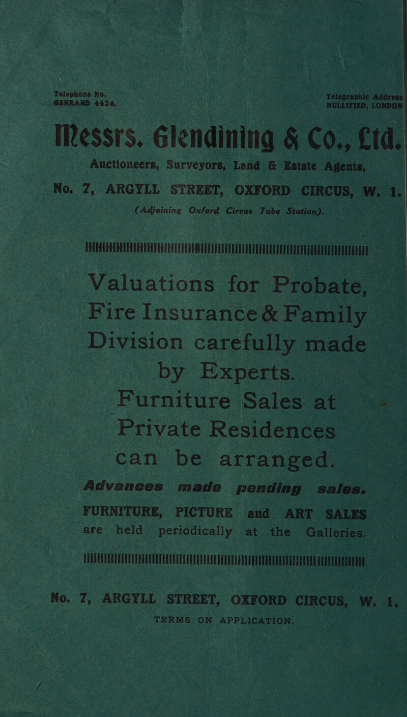   Telephone No. | | a Telegraphic Address GERRARD 4424: oe aoe NULLIFIED, LONDON Messrs. élendining § Co., £td. - Auctioneers, Surveyors, Lend &amp; Estate Agents, | No. 7, ARGYLL STREET, OXFORD CIRCUS, W. ‘, (Adjoining Oxford Circus Tube eee Asoc | ML HERON oe Valuations for Probate, — Fire Insurance&amp; Family Division carefully made by Experts. aS Furniture Salees ate Private Residences can be arranged. Advances made pending sales. FURNITURE, PICTURE and ART SALES — are held periodically at the Galleries. Zc oT No. 4, ARGYLL STREET, OXFORD CIRCUS, W. 1 TERMS ON APPLICATION,